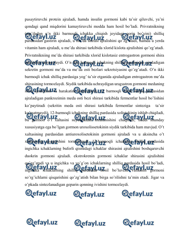  
 
pasaytiruvchi protein ajraladi, hamda insulin gormoni kabi ta’sir qiluvchi, ya’ni 
qondagi qand miqdorini kamaytiruvchi modda ham hosil bo’ladi. Privratnikning 
(me’dadan o’n ikki barmoqli ichakka chiqish joyidagi qorin bo’yini) shilliq 
pardasidan gastirin ajraladi, u me’da shirasi ajralishini qo’zg’atadi, hamda u yerda 
vitamin ham ajraladi, u me’da shirasi tarkibida xlorid kislota ajralishini qo’zg’atadi. 
Privratnikniing me’da shirasi tarkibida xlorid kislotasiz entrogastron gormoni shira 
ajralishini tormozlaydi. O’n ikki barmoqli ichakning shilliq pardasidan ajraladigan 
sekretin gormoni me’da va me’da osti bezlari sekretsiyasini qo’zg’atadi. O’n ikki 
barmoqli ichak shilliq pardasiga yog’ ta’sir etganida ajraladigan entrogastron me’da 
shirasining tormozlaydi. Siydik tarkibida uchraydigan uragastron gormoni medaning 
shira ajralishini va harakatini tormozlaydi. 12 barmoqli ichak shilliq pardasidan 
ajraladigan pankrozimin meda osti bezi shirasi tarkibida fermentlar hosil bo’lishini 
ko’paytiradi (sekritin meda osti shirasi tarkibida fermentlar sinteziga  ta’sir 
ko’rsatmaydi). 12-barmoqli ichakning shilliq pardasida xolistokinin ishlab chiqiladi, 
bu gormon o’t xaltasini suyuqlikdan tozalanishini chaqiradi, xuddi shunday 
xususiyatga ega bo’lgan gormon uroxolissetokinin siydik tarkibida ham mavjud. O’t 
xaltasining pardasidan antiuroxolisetokinin gormoni ajraladi va u aksincha o’t 
xaltasining qisqarishini tormozlaydi. 12-barmoqli ichakning shilliq pardasida 
ingichka ichaklarning buferli qismidagi ichaklar shirasini ajralishini boshqaruvchi 
duokrin gormoni ajraladi. ekstrokrenin gormoni ichaklar shirasini ajralishini 
qo’zg’atadi va u ingichka va yo’g’on ichaklarning shilliq pardasida hosil bo’ladi, 
ingichka ichaklarning shilliq pardasida hosil bo’luvchi valikinin gormoni 
so’rg’ichlarni qisqarishini qo’zg’atish bilan birga so’rilishni ta’min etadi. Jigar va 
o’pkada sintezlanadigan geparin qonning ivishini tormozlaydi. 
 
