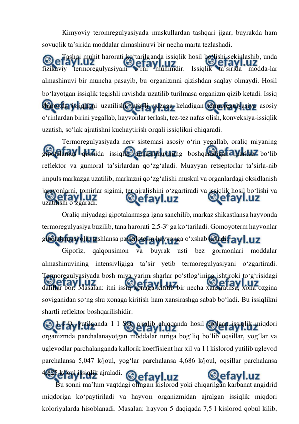  
 
 Kimyoviy teromregulyasiyada muskullardan tashqari jigar, buyrakda ham 
sovuqlik ta’sirida moddalar almashinuvi bir necha marta tezlashadi. 
 Tashqi muhit harorati ko‘tarilganda issiqlik hosil bo‘lishi sekinlashib, unda 
fizikaviy termoregulyasiyani o‘rni muhimdir. Issiqlik ta’sirida modda-lar 
almashinuvi bir muncha pasayib, bu organizmni qizishdan saqlay olmaydi. Hosil 
bo‘layotgan issiqlik tegishli ravishda uzatilib turilmasa organizm qizib ketadi. Issiq 
sharoitda issiqlikni uzatilishi tufayli yuzaga keladigan termoregulyasiya asosiy 
o‘rinlardan birini yegallab, hayvonlar terlash, tez-tez nafas olish, konveksiya-issiqlik 
uzatish, so‘lak ajratishni kuchaytirish orqali issiqlikni chiqaradi. 
 Termoregulyasiyada nerv sistemasi asosiy o‘rin yegallab, oraliq miyaning 
gipotalamus qismida issiqlik almashinuvining boshqaradigan markaz bo‘lib 
reflektor va gumoral ta’sirlardan qo‘zg‘aladi. Muayyan retseptorlar ta’sirla-nib 
impuls markazga uzatilib, markazni qo‘zg‘alishi muskul va organlardagi oksidlanish 
jarayonlarni, tomirlar sigimi, ter ajralishini o‘zgartiradi va issiqlik hosil bo‘lishi va 
uzatilishi o‘zgaradi. 
 Oraliq miyadagi gipotalamusga igna sanchilib, markaz shikastlansa hayvonda 
termoregulyasiya buzilib, tana harorati 2,5-3o ga ko‘tariladi. Gomoyoterm hayvonlar 
gipotalamusi olib tashlansa paykiloterm hayvonga o‘xshab koladi. 
 Gipofiz, 
qalqonsimon va 
buyrak usti 
bez 
gormonlari 
moddalar 
almashinuvining intensivligiga ta’sir yetib termoregulyasiyani o‘zgartiradi. 
Termoregulyasiyada bosh miya yarim sharlar po‘stlog‘ining ishtiroki to‘g‘risidagi 
dalillar bor. Masalan: itni issiq xonaga kiritib bir necha xansiratilsa, xona ozgina 
soviganidan so‘ng shu xonaga kiritish ham xansirashga sabab bo‘ladi. Bu issiqlikni 
shartli reflektor boshqarilishidir. 
1 l O2 yutilganda 1 l SO2 ajralib chiqqanda hosil bo‘lgan issiqlik miqdori 
organizmda parchalanayotgan moddalar turiga bog‘liq bo‘lib oqsillar, yog‘lar va 
uglevodlar parchalanganda kallorik koeffisient har xil va 1 l kislorod yutilib uglevod 
parchalansa 5,047 k/joul, yog‘lar parchalansa 4,686 k/joul, oqsillar parchalansa 
4,825 k/joul issiqlik ajraladi. 
Bu sonni ma’lum vaqtdagi olingan kislorod yoki chiqarilgan karbanat angidrid 
miqdoriga ko‘paytiriladi va hayvon organizmidan ajralgan issiqlik miqdori 
koloriyalarda hisoblanadi. Masalan: hayvon 5 daqiqada 7,5 l kislorod qobul kilib, 
