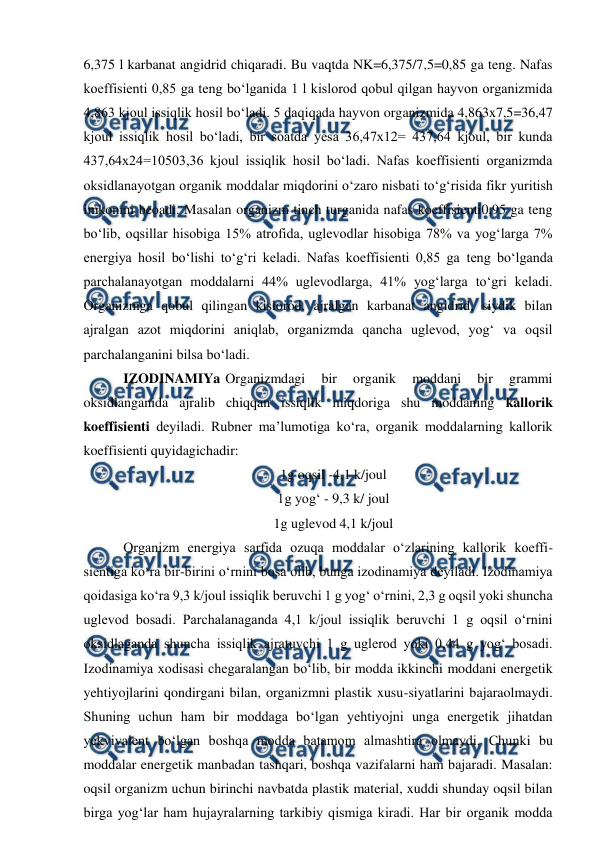  
 
6,375 l karbanat angidrid chiqaradi. Bu vaqtda NK=6,375/7,5=0,85 ga teng. Nafas 
koeffisienti 0,85 ga teng bo‘lganida 1 l kislorod qobul qilgan hayvon organizmida 
4,863 kjoul issiqlik hosil bo‘ladi. 5 daqiqada hayvon organizmida 4,863x7,5=36,47 
kjoul issiqlik hosil bo‘ladi, bir soatda yesa 36,47x12= 437,64 kjoul, bir kunda 
437,64x24=10503,36 kjoul issiqlik hosil bo‘ladi. Nafas koeffisienti organizmda 
oksidlanayotgan organik moddalar miqdorini o‘zaro nisbati to‘g‘risida fikr yuritish 
imkonini beoadi. Masalan organizm tinch turganida nafas koeffisienti0,95 ga teng 
bo‘lib, oqsillar hisobiga 15% atrofida, uglevodlar hisobiga 78% va yog‘larga 7% 
energiya hosil bo‘lishi to‘g‘ri keladi. Nafas koeffisienti 0,85 ga teng bo‘lganda 
parchalanayotgan moddalarni 44% uglevodlarga, 41% yog‘larga to‘gri keladi. 
Organizmga qobul qilingan kislorod, ajralgan karbanat angidrid, siydik bilan 
ajralgan azot miqdorini aniqlab, organizmda qancha uglevod, yog‘ va oqsil 
parchalanganini bilsa bo‘ladi. 
 IZODINAMIYa Organizmdagi 
bir 
organik 
moddani 
bir 
grammi 
oksidlanganida ajralib chiqqan issiqlik miqdoriga shu moddaning kallorik 
koeffisienti deyiladi. Rubner ma’lumotiga ko‘ra, organik moddalarning kallorik 
koeffisienti quyidagichadir: 
 1g oqsil -4,1 k/joul 
 1g yog‘ - 9,3 k/ joul 
 1g uglevod 4,1 k/joul  
 Organizm energiya sarfida ozuqa moddalar o‘zlarining kallorik koeffi-
sientiga ko‘ra bir-birini o‘rnini bosa olib, bunga izodinamiya deyiladi. Izodinamiya 
qoidasiga ko‘ra 9,3 k/joul issiqlik beruvchi 1 g yog‘ o‘rnini, 2,3 g oqsil yoki shuncha 
uglevod bosadi. Parchalanaganda 4,1 k/joul issiqlik beruvchi 1 g oqsil o‘rnini 
oksidlaganda shuncha issiqlik ajratuvchi 1 g uglerod yoki 0,44 g yog‘ bosadi. 
Izodinamiya xodisasi chegaralangan bo‘lib, bir modda ikkinchi moddani energetik 
yehtiyojlarini qondirgani bilan, organizmni plastik xusu-siyatlarini bajaraolmaydi. 
Shuning uchun ham bir moddaga bo‘lgan yehtiyojni unga energetik jihatdan 
yekvivalent bo‘lgan boshqa modda batamom almashtira olmaydi. Chunki bu 
moddalar energetik manbadan tashqari, boshqa vazifalarni ham bajaradi. Masalan: 
oqsil organizm uchun birinchi navbatda plastik material, xuddi shunday oqsil bilan 
birga yog‘lar ham hujayralarning tarkibiy qismiga kiradi. Har bir organik modda 
