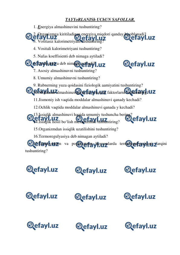  
 
TAYYoRLANISh UChUN SAFOLLAR. 
1. Energiya almashinuvini tushuntiring? 
2. Organizmga kiritiladigan energiya miqdori qanday hisoblanadi? 
3. Vositasiz kalorimetriyani tushuntiring? 
4. Vositali kalorimetriyani tushuntiring? 
5. Nafas koeffisienti deb nimaga aytiladi? 
6. Izodinamiya deb nimaga aytiladi? 
7. Asosiy almashinuvni tushuntiring? 
8. Umumiy almashinuvni tushuntiring? 
9. Rubnerning yuza qoidasini fiziologik aamiyatini tushuntiring? 
10.Moddalar almashinuviga ta’sir yetuvchi faktorlarni tushuntiring? 
11.Jismoniy ish vaqtida moddalar almashinuvi qanady kechadi? 
12.Ochlik vaqtida moddalar almashinuvi qanada y kechadi? 
13.Issiqlik almashinuvi haqida umumiy tushuncha bering? 
14.Issiqlik hosil bo‘lish mexanizmini tushuntiring? 
15.Organizmdan issiqlik uzatilishini tushuntiring? 
16.Termoregulyasiya deb nimagan aytiladi? 
17.Gomoyoterm va poykiloterm hayvonlarda termoregulyasiyani farqini 
tushuntiring? 
 
