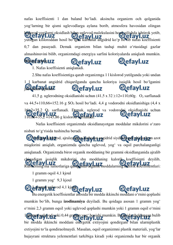  
 
nafas koeffisienti 1 dan baland bo‘ladi. aksincha organizm och qolganida 
yog‘larning bir qismi uglevodlarga aylana borib, atmosfera havosidan olingan 
kislorod yog‘larni oksidlash bilan uglevod malekulasini hosil qilishda ishtirok yetib, 
yutilgan kisloroddan hosil bo‘lgan karbanat angidrid ko‘p bo‘lib nafas koeffisienti 
0,7 dan pasayadi. Demak organizm bilan tashqi muhit o‘rtasidagi gazlar 
almashinuvini bilib, organizmdagi energiya sarfini koloriyalarda aniqlash mumkin. 
Buning uchun:  
1. Nafas koeffisienti aniqlanadi.  
2.Shu nafas koeffisientiga qarab organizmga 1 l kislorod yutilganda yoki undan 
1 l karbanat angidrid chiqarilganda qancha koloriya issiqlik hosil bo‘lganini 
jadvaldan topiladi. 
41,5 g. uglerodning oksidlanishi uchun (41,5 x 32 ):12=110,60g.   O2 sarflanadi 
va 44,5+110,66=152.16 g SO2 hosil bo‘ladi. 4,4 g vodorodni oksidlanishiga (4,4 x 
16):2=35,2 O2 sarflanadi. Demak, uglerod va vodorodni oksidlanishi uchun 
110,66+35,2 =145,86 g kislorod sarflanadi.  
 Nafas koeffisienti organizmda oksidlanayotgan moddalar mikdorini o‘zaro 
nisbati to‘g‘risida tushincha beradi. 
Yutilgan kislorod, ajralayotgan karbonat angidrid siydik orqali chiqarilgan azot 
miqdorini aniqlab, organizmda qancha uglevod, yog‘ va oqsil parchalanganligi 
aniqlanadi. Organizmda biror organik moddaning bir grammi oksidlanganida ajralib 
chiqadigan issiqlik mikdorini shu moddaning kalorik koeffisienti deyilib, 
Rubnerning ma’lumotlariga qaraganda organik moddalarning kalorik koeffisientlari: 
1 gramm oqsil 4,1 kjoul 
1 gramm yog‘  9,3 kjoul 
1 gramm uglevod 4,1 kjoul 
Bu energetik koeffisientlar asosida bir modda ikkinchi moddani o‘rnini qoplashi 
mumkin bo‘lib, bunga izodinamiya deyiladi. Bu qoidaga asosan 1 gramm yog‘ 
o‘rnini 2,3 gramm oqsil yoki uglevod qoplashi mumkin yoki 1 gramm oqsil o‘rnini 
1 gramm uglevod yoki 0,44 gramm yog‘ bosishi mumkin. Bu qoida cheklangan bulib 
bir modda ikkinchi moddani energetik extiyojini qondirgani bilan ularniplastik 
extiyojini to‘la qondiraolmaydi. Masalan, oqsil organizmni plastik materiali, yog‘lar 
hujayrani struktura yelementlari tarkibiga kiradi yoki organizmda har bir organik 
