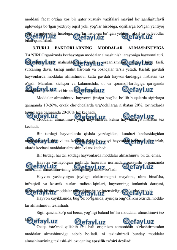  
 
moddani faqat o‘ziga xos bir qator xususiy vazifalari mavjud bo‘lganligitufayli 
uglevodga bo‘lgan yextiyoj oqsil yoki yog‘lar hisobiga, oqsillarga bo‘lgan yehtiyoj 
yog‘ va uglevodlar hisobiga, yog‘lar hisobiga bo‘lgan yehtiyoj oksil va uglevodlar 
bilan qondiriladi. 
3.TURLI 
FAKTORLARNING 
MODDALAR 
ALMAShINUVIGA 
TA’SIRI Organizmda kechayotgan moddalar almashinish jarayoniga hayvonni turi, 
zoti, jinsi, vazni, mahsuldorligi, xarakteri, organizmning holati, yilning fasli, 
sutkaning davri, tashqi muhit harorati va boshqalar ta’sir yetadi. Kichik gavdali 
hayvonlarda moddalar almashinuvi katta gavdali hayvon-lardagiga nisbatan tez 
o‘tadi. Masalan: sichqon va kalamushda, ot va qoramol-lardagiga qaraganda 
moddalar almashinuvi bir necha marta tezdir. 
 Moddalar almashinuvi hayvonni jinsiga bog‘liq bo‘lib buqalarda sigirlarga 
qaraganda 10-26%, erkak cho‘chqalarda urg‘ochilarga nisbatan 20%, xo‘rozlarda 
tovuqlarga qaraganda 20-30% tez kechadi. 
 Moddalar almashinuvi yosh hayvonlarda keksa hayvonlarga nisbatan tez 
kechadi. 
 Bir turdagi hayvonlarda qishda yozdagidan, kunduzi kechasidagidan 
moddalar almashinuvi tez kechadi, lekin yovvoyi hayvonlar kechasi o‘lja izlab, 
ularda kechasi moddalar almashinuvi tez kechadi.  
 Bir turdagi har xil zotdagi hayvonlarda moddalar almashinuvi bir xil emas. 
 Hayvon yashayotgan muhitda haroratni normadan pasayishi organizmda 
mod-dalar almashinuvining tezlashishiga sabab bo‘ladi. 
 Hayvon yashayotgan joydagi elektromagnit maydoni, ultra binafsha, 
infraqizil va kosmik nurlar, radioto‘lqinlari, hayvonning ionlanish darajasi, 
barometrik bosim, moddalar almashinuvining intensivligiga ta’sir ko‘rsatadi. 
 Hayvon kuyikkanida, bug‘oz bo‘lganida, ayniqsa bug‘ozlikni oxirida modda-
lar almashinuvi tezlashadi. 
 Sigir qancha ko‘p sut bersa, yog‘ligi baland bo‘lsa moddalar almashinuvi tez 
kechadi. 
 Oziqa iste’mol qilishib uni hali organizm tomonidan o‘zlashtirmasdan 
moddalar almashinuviga sabab bo‘ladi. ni tezlashtiradi bunday moddalar 
almashinuvining tezlashi-shi ozuqaning spesifik ta’siri deyiladi. 
