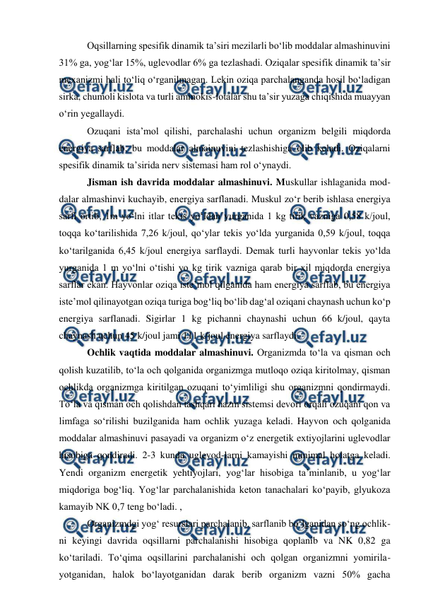  
 
 Oqsillarning spesifik dinamik ta’siri mezilarli bo‘lib moddalar almashinuvini 
31% ga, yog‘lar 15%, uglevodlar 6% ga tezlashadi. Oziqalar spesifik dinamik ta’sir 
mexanizmi hali to‘liq o‘rganilmagan. Lekin oziqa parchalanganda hosil bo‘ladigan 
sirka, chumoli kislota va turli aminokis-lotalar shu ta’sir yuzaga chiqishida muayyan 
o‘rin yegallaydi. 
 Ozuqani ista’mol qilishi, parchalashi uchun organizm belgili miqdorda 
energiya sarflab, bu moddalar almainuvini tezlashishiga olib keladi. Oziqalarni 
spesifik dinamik ta’sirida nerv sistemasi ham rol o‘ynaydi. 
 Jisman ish davrida moddalar almashinuvi. Muskullar ishlaganida mod-
dalar almashinvi kuchayib, energiya sarflanadi. Muskul zo‘r berib ishlasa energiya 
sarfi ortib, 1m yo‘lni itlar tekis yo‘ldan yurganida 1 kg tirik vazniga 0,58 k/joul, 
toqqa ko‘tarilishida 7,26 k/joul, qo‘ylar tekis yo‘lda yurganida 0,59 k/joul, toqqa 
ko‘tarilganida 6,45 k/joul energiya sarflaydi. Demak turli hayvonlar tekis yo‘lda 
yurganida 1 m yo‘lni o‘tishi yo kg tirik vazniga qarab bir xil miqdorda energiya 
sarflar ekan. Hayvonlar oziqa iste’mol qilganida ham energiya sarflab, bu energiya 
iste’mol qilinayotgan oziqa turiga bog‘liq bo‘lib dag‘al oziqani chaynash uchun ko‘p 
energiya sarflanadi. Sigirlar 1 kg pichanni chaynashi uchun 66 k/joul, qayta 
chaynash uchun 45 k/joul jami 111 k/joul energiya sarflaydi. 
 Ochlik vaqtida moddalar almashinuvi. Organizmda to‘la va qisman och 
qolish kuzatilib, to‘la och qolganida organizmga mutloqo oziqa kiritolmay, qisman 
ochlikda organizmga kiritilgan ozuqani to‘yimliligi shu organizmni qondirmaydi. 
To‘la va qisman och qolishdan tashqari hazm sistemsi devori orqali ozuqani qon va 
limfaga so‘rilishi buzilganida ham ochlik yuzaga keladi. Hayvon och qolganida 
moddalar almashinuvi pasayadi va organizm o‘z energetik extiyojlarini uglevodlar 
hisobiga qondiradi. 2-3 kunda uglevod-larni kamayishi minimal holatga keladi. 
Yendi organizm energetik yehtiyojlari, yog‘lar hisobiga ta’minlanib, u yog‘lar 
miqdoriga bog‘liq. Yog‘lar parchalanishida keton tanachalari ko‘payib, glyukoza 
kamayib NK 0,7 teng bo‘ladi. ,  
 Organizmdgi yog‘ resurslari parchalanib, sarflanib bo‘lganidan so‘ng ochlik-
ni keyingi davrida oqsillarni parchalanishi hisobiga qoplanib va NK 0,82 ga 
ko‘tariladi. To‘qima oqsillarini parchalanishi och qolgan organizmni yomirila-
yotganidan, halok bo‘layotganidan darak berib organizm vazni 50% gacha 

