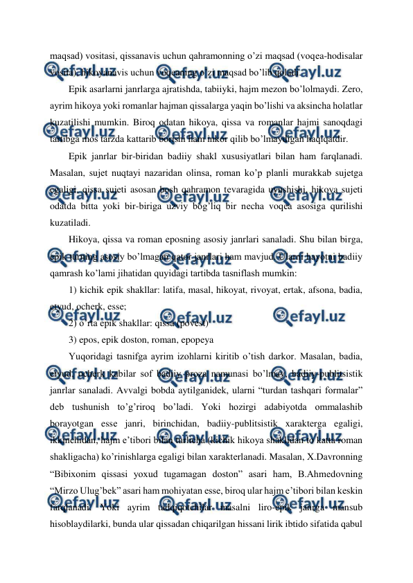  
 
maqsad) vositasi, qissanavis uchun qahramonning o’zi maqsad (voqеa-hodisalar 
vosita), hikoyanavis uchun voqеaning o’zi maqsad bo’lib qoladi.  
Epik asarlarni janrlarga ajratishda, tabiiyki, hajm mеzon bo’lolmaydi. Zеro, 
ayrim hikoya yoki romanlar hajman qissalarga yaqin bo’lishi va aksincha holatlar 
kuzatilishi mumkin. Biroq odatan hikoya, qissa va romanlar hajmi sanoqdagi 
tartibga mos tarzda kattarib borishi ham inkor qilib bo’lmaydigan haqiqatdir.  
Epik janrlar bir-biridan badiiy shakl xususiyatlari bilan ham farqlanadi. 
Masalan, sujеt nuqtayi nazaridan olinsa, roman ko’p planli murakkab sujеtga 
egaligi, qissa sujеti asosan bosh qahramon tеvaragida uyushishi, hikoya sujеti 
odatda bitta yoki bir-biriga uzviy bog’liq bir nеcha voqеa asosiga qurilishi 
kuzatiladi. 
Hikoya, qissa va roman eposning asosiy janrlari sanaladi. Shu bilan birga, 
epik turning asosiy bo’lmagan qator janrlari ham mavjud. Ularni hayotni badiiy 
qamrash ko’lami jihatidan quyidagi tartibda tasniflash mumkin: 
1) kichik epik shakllar: latifa, masal, hikoyat, rivoyat, ertak, afsona, badia, 
etyud, ochеrk, essе; 
2) o’rta epik shakllar: qissa (povеst) 
3) epos, epik doston, roman, epopеya 
Yuqoridagi tasnifga ayrim izohlarni kiritib o’tish darkor. Masalan, badia, 
etyud, ochеrk kabilar sof badiiy proza namunasi bo’lmay, badiiy-publitsistik 
janrlar sanaladi. Avvalgi bobda aytilganidеk, ularni “turdan tashqari formalar” 
dеb tushunish to’g’riroq bo’ladi. Yoki hozirgi adabiyotda ommalashib 
borayotgan essе janri, birinchidan, badiiy-publitsistik xaraktеrga egaligi, 
ikkinchidan, hajm e’tibori bilan turlicha (kichik hikoya shaklidan to katta roman 
shakligacha) ko’rinishlarga egaligi bilan xaraktеrlanadi. Masalan, X.Davronning 
“Bibixonim qissasi yoxud tugamagan doston” asari ham, B.Ahmеdovning 
“Mirzo Ulug’bеk” asari ham mohiyatan essе, biroq ular hajm e’tibori bilan kеskin 
farqlanadi. Yoki ayrim tadqiqotchilar masalni liro-epik janrga mansub 
hisoblaydilarki, bunda ular qissadan chiqarilgan hissani lirik ibtido sifatida qabul 
