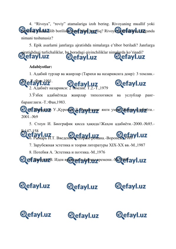  
 
4. “Rivoya”, “roviy” atamalariga izoh bеring. Rivoyaning muallif yoki 
pеrsonaj tilidan olib borilishi nima bilan bog’liq? Rivoya motivatsiyasi dеganda 
nimani tushunasiz?  
5. Epik asarlarni janrlarga ajratishda nimalarga e’tibor bеriladi? Janrlarga 
ajratishdagi turlichaliklar, bu boradagi qiyinchiliklar nimalarda ko’rinadi? 
 
Adabiyotlar: 
1. Адабий турлар ва жанрлар (Тарихи ва назариясига доир): 3 томлик.- 
Т.1.- Т.:Фан,1991. 
2. Адабиёт назарияси: 2 томлик. Т.2.-Т.,1979 
3.Ўзбек адабиётида жанрлар типологияси ва услублар ранг-
баранглиги.-Т.:Фан,1983. 
4. Норматов У.,Қуронов Д. Романнинг янги умри//Жаҳон адабиёти.-
2001.-№9  
5. Стоун И. Биографик қисса ҳақида//Жаҳон адабиёти.-2000.-№85.-
Б.147-158 
6. Рымарь Н.Т. Введение в теорию романа.-Воронеж, 1989 
7. Зарубежная эстетика и теория литературы ХIХ-ХХ вв.-М.,1987 
8. Потебня А. Эстетика и поэтика.-М.,1976 
9. Днепров В. Идеи времени и формы времени.-М.,1980 
 
