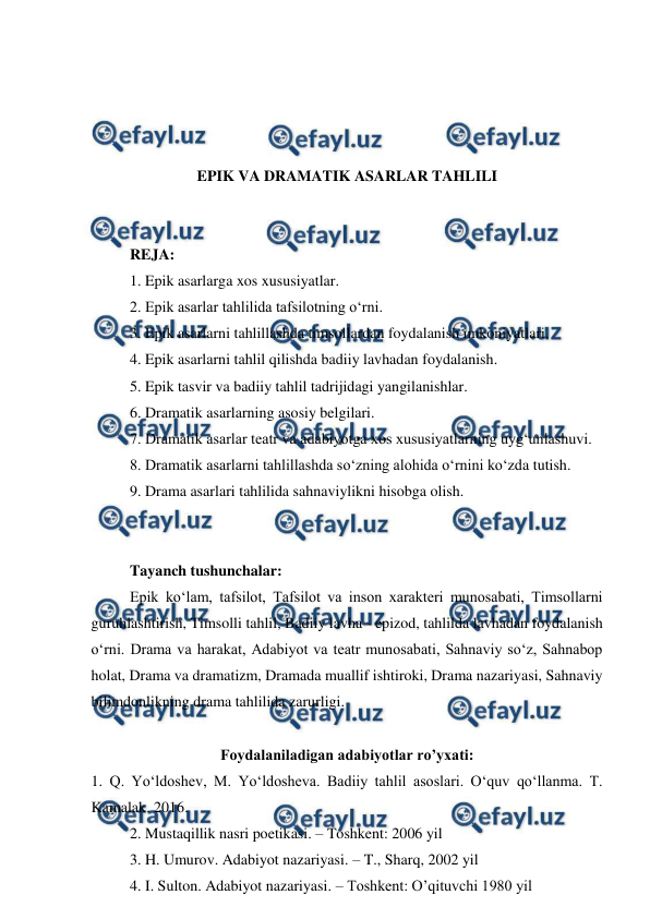  
 
 
 
 
 
EPIK VA DRAMATIK ASARLAR TAHLILI 
 
 
REJA: 
1. Epik asarlarga xos xususiyatlar. 
2. Epik asarlar tahlilida tafsilotning o‘rni. 
3. Epik asarlarni tahlillashda timsollardan foydalanish imkoniyatlari. 
4. Epik asarlarni tahlil qilishda badiiy lavhadan foydalanish. 
5. Epik tasvir va badiiy tahlil tadrijidagi yangilanishlar. 
6. Dramatik asarlarning asosiy belgilari. 
7. Dramatik asarlar teatr va adabiyotga xos xususiyatlarning uyg‘unlashuvi. 
8. Dramatik asarlarni tahlillashda so‘zning alohida o‘rnini ko‘zda tutish. 
9. Drama asarlari tahlilida sahnaviylikni hisobga olish. 
 
 
Tayanch tushunchalar: 
Epik ko‘lam, tafsilot, Tafsilot va inson xarakteri munosabati, Timsollarni 
guruhlashtirish, Timsolli tahlil, Badiiy lavha - epizod, tahlilda lavhadan foydalanish 
o‘rni. Drama va harakat, Adabiyot va teatr munosabati, Sahnaviy so‘z, Sahnabop 
holat, Drama va dramatizm, Dramada muallif ishtiroki, Drama nazariyasi, Sahnaviy 
bilimdonlikning drama tahlilida zarurligi. 
 
Foydalaniladigan adabiyotlar ro’yxati: 
1. Q. Yo‘ldoshev, M. Yo‘ldosheva. Badiiy tahlil asoslari. O‘quv qo‘llanma. T. 
Kamalak. 2016. 
2. Mustaqillik nasri poetikasi. – Toshkent: 2006 yil 
3. H. Umurov. Adabiyot nazariyasi. – T., Sharq, 2002 yil 
4. I. Sulton. Adabiyot nazariyasi. – Toshkent: O’qituvchi 1980 yil 
