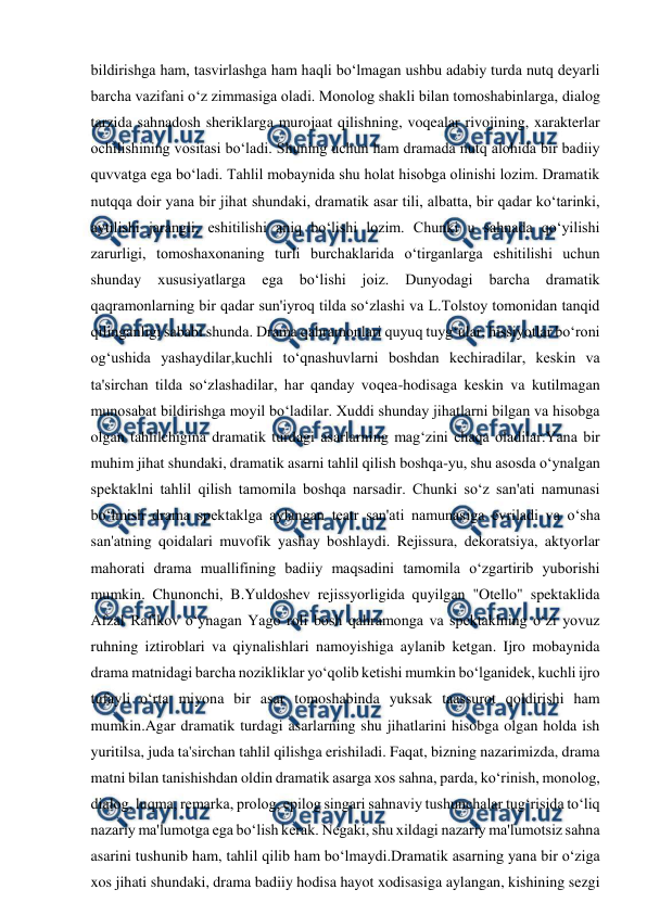 
 
bildirishga ham, tasvirlashga ham haqli bo‘lmagan ushbu adabiy turda nutq deyarli 
barcha vazifani o‘z zimmasiga oladi. Monolog shakli bilan tomoshabinlarga, dialog 
tarzida sahnadosh sheriklarga murojaat qilishning, voqealar rivojining, xarakterlar 
ochilishining vositasi bo‘ladi. Shuning uchun ham dramada nutq alohida bir badiiy 
quvvatga ega bo‘ladi. Tahlil mobaynida shu holat hisobga olinishi lozim. Dramatik 
nutqqa doir yana bir jihat shundaki, dramatik asar tili, albatta, bir qadar ko‘tarinki, 
aytilishi jarangli, eshitilishi aniq bo‘lishi lozim. Chunki u sahnada qo‘yilishi 
zarurligi, tomoshaxonaning turli burchaklarida o‘tirganlarga eshitilishi uchun 
shunday 
xususiyatlarga 
ega 
bo‘lishi 
joiz. 
Dunyodagi 
barcha 
dramatik 
qaqramonlarning bir qadar sun'iyroq tilda so‘zlashi va L.Tolstoy tomonidan tanqid 
qilinganligi sababi shunda. Drama qahramonlari quyuq tuyg‘ular, hissiyotlar bo‘roni 
og‘ushida yashaydilar,kuchli to‘qnashuvlarni boshdan kechiradilar, keskin va 
ta'sirchan tilda so‘zlashadilar, har qanday voqea-hodisaga keskin va kutilmagan 
munosabat bildirishga moyil bo‘ladilar. Xuddi shunday jihatlarni bilgan va hisobga 
olgan tahlilchigina dramatik turdagi asarlarning mag‘zini chaqa oladilar.Yana bir 
muhim jihat shundaki, dramatik asarni tahlil qilish boshqa-yu, shu asosda o‘ynalgan 
spektaklni tahlil qilish tamomila boshqa narsadir. Chunki so‘z san'ati namunasi 
bo‘lmish drama spektaklga aylangan teatr san'ati namunasiga evriladi va o‘sha 
san'atning qoidalari muvofik yashay boshlaydi. Rejissura, dekoratsiya, aktyorlar 
mahorati drama muallifining badiiy maqsadini tamomila o‘zgartirib yuborishi 
mumkin. Chunonchi, B.Yuldoshev rejissyorligida quyilgan "Otello" spektaklida 
Afzal Rafikov o‘ynagan Yago roli bosh qahramonga va spektaklning o‘zi yovuz 
ruhning iztiroblari va qiynalishlari namoyishiga aylanib ketgan. Ijro mobaynida 
drama matnidagi barcha nozikliklar yo‘qolib ketishi mumkin bo‘lganidek, kuchli ijro 
tufayli o‘rta miyona bir asar tomoshabinda yuksak taassurot qoldirishi ham 
mumkin.Agar dramatik turdagi asarlarning shu jihatlarini hisobga olgan holda ish 
yuritilsa, juda ta'sirchan tahlil qilishga erishiladi. Faqat, bizning nazarimizda, drama 
matni bilan tanishishdan oldin dramatik asarga xos sahna, parda, ko‘rinish, monolog, 
dialog, luqma, remarka, prolog, epilog singari sahnaviy tushunchalar tug‘risida to‘liq 
nazariy ma'lumotga ega bo‘lish kerak. Negaki, shu xildagi nazariy ma'lumotsiz sahna 
asarini tushunib ham, tahlil qilib ham bo‘lmaydi.Dramatik asarning yana bir o‘ziga 
xos jihati shundaki, drama badiiy hodisa hayot xodisasiga aylangan, kishining sezgi 
