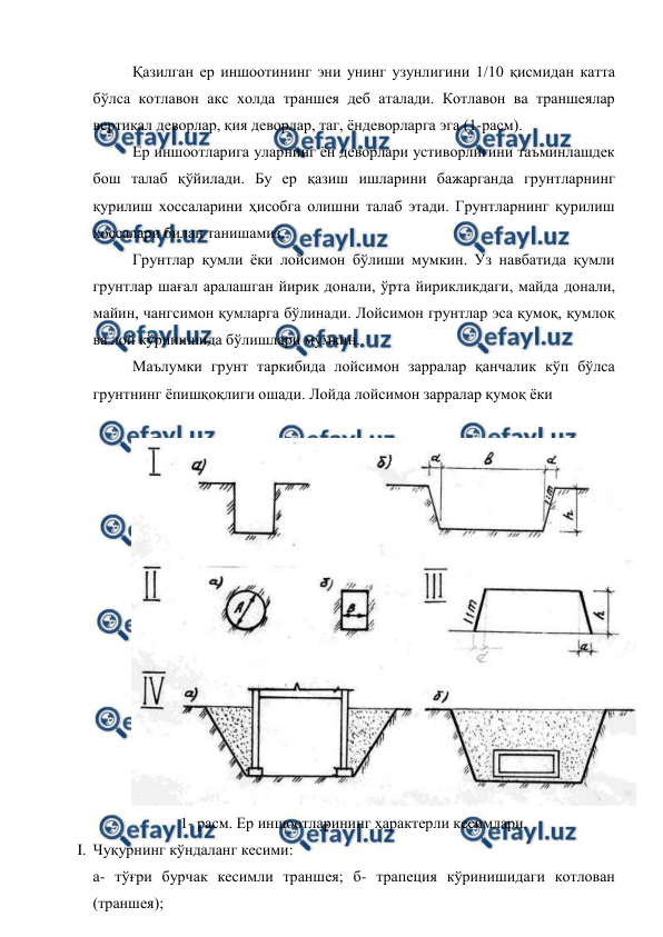  
 
Қазилган ер иншоотининг эни унинг узунлигини 1/10 қисмидан катта 
бўлса котлавон акс холда траншея деб аталади. Котлавон ва траншеялар 
вертикал деворлар, қия деворлар, таг, ёндеворларга эга (1-расм). 
Ер иншоотларига уларнинг ён деворлари устиворлигини таъминлашдек 
бош талаб қўйилади. Бу ер қазиш ишларини бажарганда грунтларнинг 
қурилиш хоссаларини ҳисобга олишни талаб этади. Грунтларнинг қурилиш 
хоссалари билан танишамиз. 
Грунтлар қумли ёки лойсимон бўлиши мумкин. Уз навбатида қумли 
грунтлар шағал аралашган йирик донали, ўрта йирикликдаги, майда донали, 
майин, чангсимон қумларга бўлинади. Лойсимон грунтлар эса қумоқ, қумлоқ 
ва лой кўринишида бўлишлари мумкин. 
Маълумки грунт таркибида лойсимон зарралар қанчалик кўп бўлса 
грунтнинг ёпишқоқлиги ошади. Лойда лойсимон зарралар қумоқ ёки  
 
 
1- расм. Ер иншоотларининг ҳарактерли кесимлари. 
I. Чуқурнинг кўндаланг кесими: 
а- тўғри бурчак кесимли траншея; б- трапеция кўринишидаги котлован 
(траншея); 
