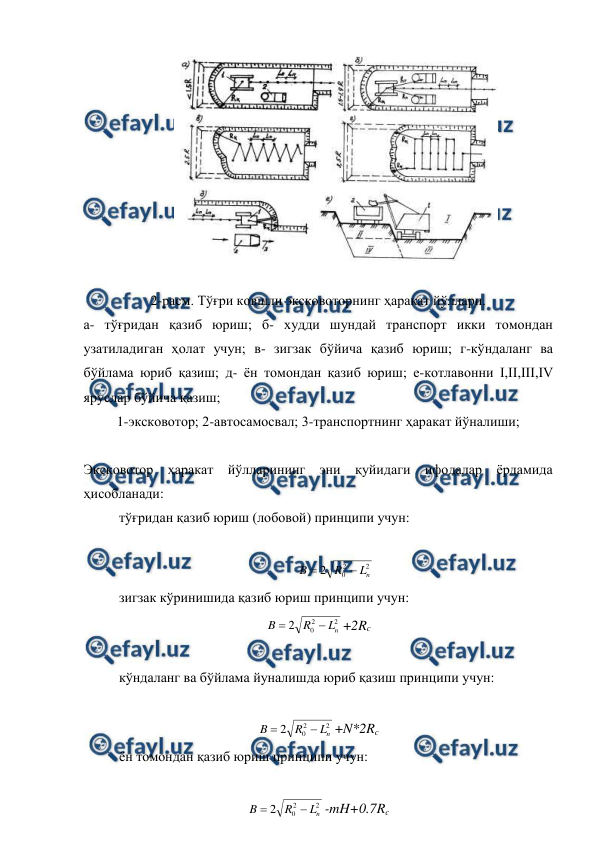 
 
 
 
2-расм. Тўғри ковшли эксковоторнинг ҳаракат йўллари. 
а- тўғридан қазиб юриш; б- худди шундай транспорт икки томондан 
узатиладиган ҳолат учун; в- зигзак бўйича қазиб юриш; г-кўндаланг ва 
бўйлама юриб қазиш; д- ён томондан қазиб юриш; е-котлавонни I,II,III,IV 
яруслар бўйича қазиш; 
1-эксковотор; 2-автосамосвал; 3-транспортнинг ҳаракат йўналиши; 
 
Эксковотор ҳаракат йўлларининг эни қуйидаги ифодалар ёрдамида 
ҳисобланади: 
тўғридан қазиб юриш (лобовой) принципи учун: 
 
2
2
0
2
n
L
R
B


 
зигзак кўринишида қазиб юриш принципи учун: 
2
2
0
2
n
L
R
B


+2Rc 
 
кўндаланг ва бўйлама йуналишда юриб қазиш принципи учун: 
 
2
2
0
2
n
L
R
B


+N*2Rc 
ён томондан қазиб юриш принципи учун: 
 
2
2
0
2
n
L
R
B


-mH+0.7Rc 

