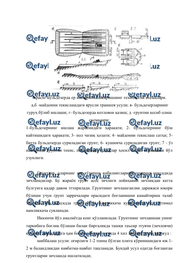  
 
 
 
4-расм. Бульдозерда ер ишларини бажаришнинг технологик схемалари.  
 а,б -майдонни текислашдаги ярусли траншея усули; в- бульдозерларнинг 
гуруҳ бўлиб ишлаши; г- бульдозерда котловон қазиш; д -грунтни кесиб олиш 
схемалари; 
1-бульдозернинг ишлаш жараёнидаги ҳаракати; 2- бульдозернинг бўш 
кайтишидаги ҳаракати; 3- нол чизиқ ҳолати; 4- майдонни текислаш сатҳи; 5- 
битта бульдозерда суриладиган грунт; 6- кушимча суриладиган грунт; 7 - ўз 
навбатида грунтни текис, понасимон, чўққилар ҳосил қилиб кесишдаги йўл 
узунлиги. 
 
Грунтлар, уларнинг юк кўтариш қобилиятларини ошириш мақсадида 
зичланадилар. Бу жараён грунт асос зичлиги лойиҳавий зичликдан катта 
булгунга қадар давом эттирилади. Грунтнинг зичлашганлик даражаси юқори 
бўлиши учун грунт заррачалари орасидаги боғланишни камайтириш талаб 
этилади. Шу мақсадда грунт 2-3% намликкача қуритилади ёки оптимал 
намликкача сувланади. 
Иккинчи йўл амалиётда кенг қўлланилади. Грунтнинг зичланиши унинг 
таркибига боғлиқ бўлиши билан биргаликда ташқи таъсир этувчи (зичловчи) 
кучнинг ҳарактерига ҳам боғлиқ. Бугунги кунда 4 хил зичлаш усули мавжуд : 
шиббалаш усули: оғирлиги 1-2 тонна бўлган плита кўринишидаги юк 1-
2 м баландликдан навбатма-навбат ташланади. Бундай усул одатда боғланган 
грунтларни зичлашда ишлатилади; 
