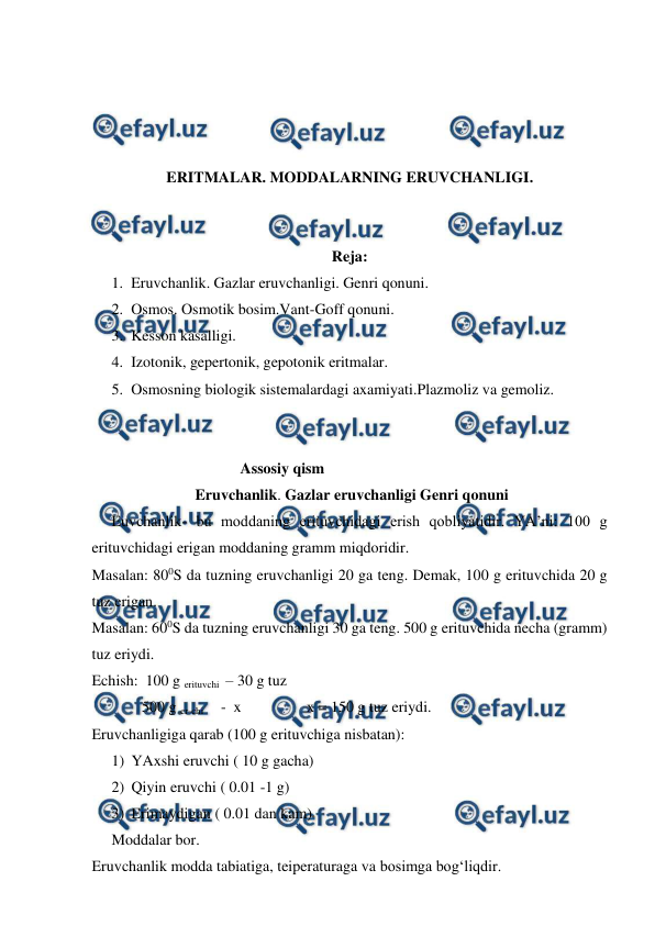  
 
 
 
 
 
ERITMALAR. MODDALARNING ERUVCHANLIGI. 
 
 
Reja: 
1. Eruvchanlik. Gazlar eruvchanligi. Genri qonuni.  
2. Osmos. Osmotik bosim.Vant-Goff qonuni.  
3. Kesson kasalligi.  
4. Izotonik, gepertonik, gepotonik eritmalar.  
5. Osmosning biologik sistemalardagi axamiyati.Plazmoliz va gemoliz.  
 
 
Assosiy qism 
Eruvchanlik. Gazlar eruvchanligi Genri qonuni 
Euvchanlik- bu moddaning erituvchidagi erish qobliyatidir. YA’ni: 100 g 
erituvchidagi erigan moddaning gramm miqdoridir.  
Masalan: 800S da tuzning eruvchanligi 20 ga teng. Demak, 100 g erituvchida 20 g 
tuz erigan.  
Masalan: 600S da tuzning eruvchanligi 30 ga teng. 500 g erituvchida necha (gramm) 
tuz eriydi.  
Echish:  100 g erituvchi  – 30 g tuz 
             500 g er-chi       -  x                 x = 150 g tuz eriydi.  
Eruvchanligiga qarab (100 g erituvchiga nisbatan):  
1) YAxshi eruvchi ( 10 g gacha)  
2) Qiyin eruvchi ( 0.01 -1 g)  
3) Erimaydigan ( 0.01 dan kam)  
Moddalar bor.  
Eruvchanlik modda tabiatiga, teiperaturaga va bosimga bog‘liqdir.  
