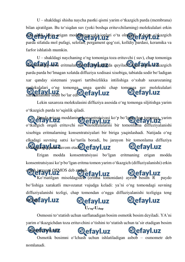  
 
U – shakldagi shisha naycha pastki qismi yarim o‘tkazgich parda (membrana) 
bilan ajratilgan. Bu to‘siqdan suv (yoki boshqa erituvchilarning) molekulalari erkin 
o‘ta oladi, lekin erigan moddaning yoki ionlari o‘ta olmaydi. YArim o‘tkazgich 
parda sifatida mol pufagi, selofan, pergament qog‘ozi, kolldiy pardasi, keramika va 
farfor ishlatish mumkin.  
U – shakldagi naychaning o‘ng tomoniga toza erituvchi ( suv), chap tomoniga 
saxarozaning suvli eritmalari bir xil balandlikda quyiladi. Agar yarim o‘tkazgich 
parda parda bo‘lmagan xolatda diffuziya xodisasi xisobiga, tabiatda sodir bo‘ladigan 
xar qanday sistemani yuqori tartibsizlikka intilishiga o‘xshab saxarozaning 
molekulalari o‘ng tomonga, unga qarshi chap tomonga suv molekulalari 
xarakatlanishi sodir bo‘lar edi.  
Lekin saxaroza molekulasini diffuziya asosida o‘ng tomonga siljitishga yarim 
o‘tkazgich parda to‘sqinlik qiladi.  
Bunda erigan moddaning konsentratsiyasi ko‘p bo‘lgan chap tomonga, yarim 
o‘tkazgich orqali erituvchi suv molekulalarini bir tomonlama diffuziyalanishi 
xisobiga eritmalarning konsentratsiyalari bir biriga yaqinlashadi. Natijada o‘ng 
elkadagi suvning satxi ko‘tarila boradi, bu jarayon bir tomonlama diffuziya 
to‘xtagunga qadar davom etadi.  
Erigan 
modda 
konsentratsiyasi 
bo‘lgan 
eritmaning 
erigan 
modda 
konsentratsiyasi ko‘p bo‘lgan eritma tomon yarim o‘tkazgich (diffuziyalanishi) erkin 
o‘tish jarayoni OSMOS deb ataladi.  
Ko‘rsatilgan misoldagidek (eritma tomonidan) ayrim bosim R  paydo 
bo‘lishiga xarakatli muvozanat vujudga keladi: ya’ni o‘ng tomondagi suvning 
diffuziyalanishi tezligi, chap tomondan o‘ngga diffuziyalanishi tezligiga teng 
bo‘ladi.  
                                            Uo‘ng-Uchap 
Osmosni to‘xtatish uchun sarflanadigan bosim osmotik bosim deyiladi. YA’ni 
yarim o‘tkazgichdan toza erituvchini o‘tishini to‘xtatish uchun ta’sir etadigan bosim 
– osmotik bosimdir.  
Osmotik bosimni o‘lchash uchun ishlatiladigan asbob – osmometr deb 
nomlanadi.  
