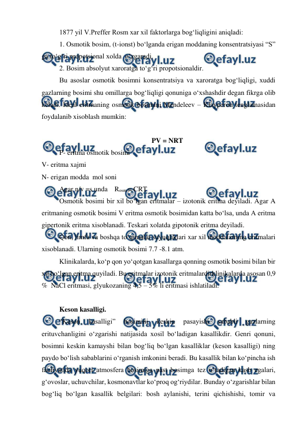  
 
1877 yil V.Preffer Rosm xar xil faktorlarga bog‘liqligini aniqladi:  
1. Osmotik bosim, (t-ionst) bo‘lganda erigan moddaning konsentratsiyasi “S” 
ga to‘g‘ri propotsional xolda  o‘zgaradi.  
2. Bosim absolyut xaroratga to‘g‘ri propotsionaldir.  
Bu asoslar osmotik bosimni konsentratsiya va xaroratga bog‘liqligi, xuddi 
gazlarning bosimi shu omillarga bog‘liqligi qonuniga o‘xshashdir degan fikrga olib 
keladi. Ideal eritmaning osmotik bosimini Mendeleev – Klayperon tenglamasidan 
foydalanib xisoblash mumkin:  
                  
PV = NRT 
P- eritma osmotik bosimi  
V- eritma xajmi  
N- erigan modda  mol soni  
Agar n/v =s unda    Rosm = CRT  
Osmotik bosimi bir xil bo‘lgan eritmalar – izotonik eritma deyiladi. Agar A 
eritmaning osmotik bosimi V eritma osmotik bosimidan katta bo‘lsa, unda A eritma 
gipertonik eritma xisoblanadi. Teskari xolatda gipotonik eritma deyiladi.  
Qon, limfa va boshqa to‘qimalar suyuqliklari xar xil moddalarning eritmalari 
xisoblanadi. Ularning osmotik bosimi 7.7 -8.1 atm.  
Klinikalarda, ko‘p qon yo‘qotgan kasallarga qonning osmotik bosimi bilan bir 
xil bo‘lgan eritma quyiladi. Bu eritmalar izotonik eritmalardirklinikalarda asosan 0,9 
%  NaCl eritmasi, glyukozaning 4,5 – 5% li eritmasi ishlatiladi.  
 
Keson kasalligi.  
“Keson 
kasalligi” 
bosimini 
keskin 
pasayishi 
sababli 
gazlarning 
erituvchanligini o‘zgarishi natijasida xosil bo‘ladigan kasallikdir. Genri qonuni,  
bosimni keskin kamayshi bilan bog‘liq bo‘lgan kasalliklar (keson kasalligi) ning 
paydo bo‘lish sabablarini o‘rganish imkonini beradi. Bu kasallik bilan ko‘pincha ish 
faoliyatida yuqori atmosfera bosimiga past bosimga tez o‘tadigan kasb egalari, 
g‘ovoslar, uchuvchilar, kosmonavtlar ko‘proq og‘riydilar. Bunday o‘zgarishlar bilan 
bog‘liq bo‘lgan kasallik belgilari: bosh aylanishi, terini qichishishi, tomir va 
