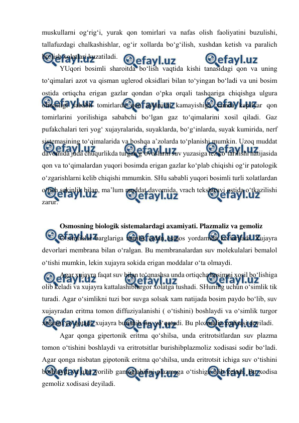  
 
muskullarni og‘rig‘i, yurak qon tomirlari va nafas olish faoliyatini buzulishi, 
tallafuzdagi chalkashishlar, og‘ir xollarda bo‘g‘ilish, xushdan ketish va paralich 
bo‘lish xolatlari kuzatiladi.  
YUqori bosimli sharoitda bo‘lish vaqtida kishi tanasidagi qon va uning 
to‘qimalari azot va qisman uglerod oksidlari bilan to‘yingan bo‘ladi va uni bosim 
ostida ortiqcha erigan gazlar qondan o‘pka orqali tashqariga chiqishga ulgura 
olmasligi sababli tomirlarda qon aylanishi kamayishiga xamda kapilyar qon 
tomirlarini yorilishiga sababchi bo‘lgan gaz to‘qimalarini xosil qiladi. Gaz 
pufakchalari teri yog‘ xujayralarida, suyaklarda, bo‘g‘inlarda, suyak kumirida, nerf 
sistemasining to‘qimalarida va boshqa a’zolarda to‘planishi mumkin. Uzoq muddat 
davomida juda chuqurlikda turgan g‘ovoslarni suv yuzasiga tez ko‘tarilishi natijasida 
qon va to‘qimalardan yuqori bosimda erigan gazlar ko‘plab chiqishi og‘ir patologik 
o‘zgarishlarni kelib chiqishi mmumkin. SHu sababli yuqori bosimli turli xolatlardan 
o‘tish sekinlik bilan, ma’lum muddat davomida, vrach tekshiruvi ostida o‘tkazilishi 
zarur.  
 
Osmosning biologik sistemalardagi axamiyati. Plazmaliz va gemoliz 
O‘simliklar barglariga namlik erdan osmos yordamida ko‘tariladi. Xujayra 
devorlari membrana bilan o‘ralgan. Bu membranalardan suv molekulalari bemalol 
o‘tishi mumkin, lekin xujayra sokida erigan moddalar o‘ta olmaydi.  
Agar xujayra faqat suv bilan to‘qnashsa unda ortiqcha bosimni xosil bo‘lishiga 
olib keladi va xujayra kattalashibturgor xolatga tushadi. SHuning uchun o‘simlik tik 
turadi. Agar o‘simlikni tuzi bor suvga solsak xam natijada bosim paydo bo‘lib, suv 
xujayradan eritma tomon diffuziyalanishi ( o‘tishini) boshlaydi va o‘simlik turgor 
xolatini yo‘qotadi, xujayra burishib suv yo‘qotadi. Bu plozmaliz xodisasi deyiladi.  
Agar qonga gipertonik eritma qo‘shilsa, unda eritrotsitlardan suv plazma 
tomon o‘tishini boshlaydi va eritrotsitlar burishibplazmoliz xodisasi sodir bo‘ladi. 
Agar qonga nisbatan gipotonik eritma qo‘shilsa, unda eritrotsit ichiga suv o‘tishini 
boshlaydi va ular yorilib gamoglabinni plazmaga o‘tishiga olib keladi. Bu xodisa 
gemoliz xodisasi deyiladi. 
