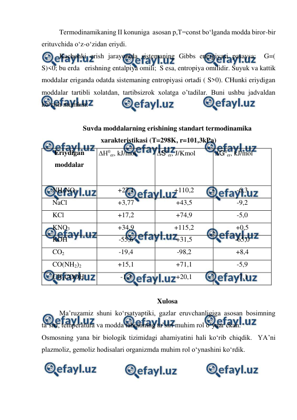  
 
Termodinamikaning II konuniga  asosan p,T=const bo‘lganda modda biror-bir 
erituvchida o‘z-o‘zidan eriydi.  
Kachonki erish jarayonida sistemaning Gibbs energiyasi pasaysa:  G=(     
S)<0; bu erda   erishning entalpiya omili;  S esa, entropiya omilidir. Suyuk va kattik 
moddalar eriganda odatda sistemaning entropiyasi ortadi ( S>0). CHunki eriydigan 
moddalar tartibli xolatdan, tartibsizrok xolatga o’tadilar. Buni ushbu jadvaldan 
ko‘rish mumkin: 
 
Suvda moddalarning erishining standart termodinamika 
xarakteristikasi (T=298K, r=101,3kPa) 
Eriydigan 
moddalar 
0er, kJ/mol 
 
S0er, J/Kmol 
 
 
G0er, kJ/mol 
 
 
 NH4NO3 
+27,1 
+110,2 
-6,3 
 NaCl   
+3,77 
+43,5 
-9,2 
 KCl 
+17,2 
+74,9 
-5,0 
 KNO3 
+34,9 
+115,2 
+0,5 
 KOH 
-55,6 
+31,5 
-65,0 
 CO2 
-19,4 
-98,2 
+8,4 
 CO(NH2)2 
+15,1 
+71,1 
-5,9 
 CH3COOH 
-1,3 
+20,1 
-7,1 
 
Xulosa 
Ma’ruzamiz shuni ko‘rsatyaptiki, gazlar eruvchanligiga asosan bosimning 
ta’siri, temperatura va modda tabiatining ta’siri muhim rol o‘ynar ekan.   
Osmosning yana bir biologik tizimidagi ahamiyatini hali ko‘rib chiqdik.  YA’ni 
plazmoliz, gemoliz hodisalari organizmda muhim rol o‘ynashini ko‘rdik. 
 
