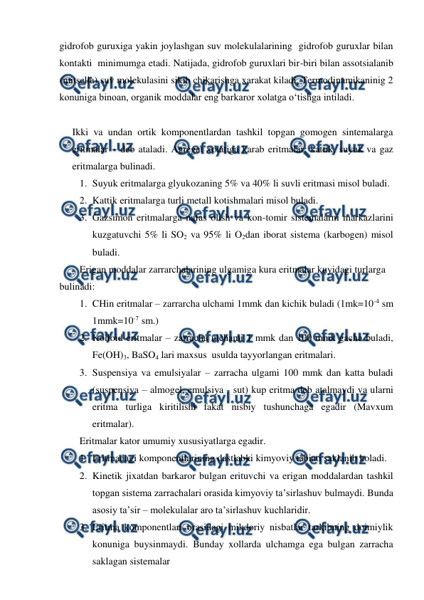  
 
gidrofob guruxiga yakin joylashgan suv molekulalarining  gidrofob guruxlar bilan 
kontakti  minimumga etadi. Natijada, gidrofob guruxlari bir-biri bilan assotsialanib 
(mitsella) suv molekulasini sikib chikarishga xarakat kiladi. Termodinamikaninig 2 
konuniga binoan, organik moddalar eng barkaror xolatga o‘tishga intiladi.  
 
Ikki va undan ortik komponentlardan tashkil topgan gomogen sintemalarga 
eritmalar – deb ataladi. Agregat xolatiga karab eritmalar: kattik, suyuk va gaz 
eritmalarga bulinadi. 
1. Suyuk eritmalarga glyukozaning 5% va 40% li suvli eritmasi misol buladi. 
2. Kattik eritmalarga turli metall kotishmalari misol buladi. 
3. Gazsimon eritmalarga nafas olish va kon-tomir sistemalarni markazlarini 
kuzgatuvchi 5% li SO2 va 95% li O2dan iborat sistema (karbogen) misol 
buladi. 
Erigan moddalar zarrarchalarining ulgamiga kura eritmalar kuyidagi turlarga 
bulinadi: 
1. CHin eritmalar – zarrarcha ulchami 1mmk dan kichik buladi (1mk=10-4 sm 
1mmk=10-7 sm.) 
2. Kolloid eritmalar – zarracha ulchami 1 mmk dan 100 mmk gacha buladi,  
Fe(OH)3, BaSO4 lari maxsus  usulda tayyorlangan eritmalari.   
3. Suspensiya va emulsiyalar – zarracha ulgami 100 mmk dan katta buladi 
(suspensiya – almogel, emulsiya - sut) kup eritma deb atalmaydi va ularni 
eritma turliga kiritilishi fakat nisbiy tushunchaga egadir (Mavxum 
eritmalar). 
Eritmalar kator umumiy xususiyatlarga egadir. 
1. Eritmadagi komponentlarining dastlabki kimyoviy tabiati saklanib koladi. 
2. Kinetik jixatdan barkaror bulgan erituvchi va erigan moddalardan tashkil 
topgan sistema zarrachalari orasida kimyoviy ta’sirlashuv bulmaydi. Bunda 
asosiy ta’sir – molekulalar aro ta’sirlashuv kuchlaridir. 
3. Eritma komponentlari orasidagi mikdoriy nisbatlar tarkibning doimiylik 
konuniga buysinmaydi. Bunday xollarda ulchamga ega bulgan zarracha 
saklagan sistemalar  
