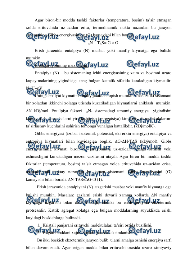  
 
Agar biron-bir modda tashki faktorlar (temperatura, bosim) ta’sir etmagan 
xolda erituvchida uz-uzidan erisa, termodinamik nukta nazardan bu jarayon 
sistemaning Gibbs energiyasining (G) kamayishi bilan boradi.   
N – TS= G  O 
Erish jaraenida entalpiya (N) musbat yoki manfiy kiymatga ega bulishi 
mumkin. 
Erish jarayonining mexanizmi. 
Entalpiya (N) – bu sistemaning ichki energiyasining xajm va bosimni uzaro 
kupaytmalarining yigindisiga teng bulgan kattalik sifatida karaladigan kiymatdir. 
N=U+pV 
Uning absolyut kiymatini amaliy jixatdan topish mumkin emas, balki sistemani 
bir xolatdan ikkinchi xolatga utishda kuzatiladigan kiymatlarni aniklash  mumkin. 
N kDj/mol. Entalpiya faktori  N- sistemadagi umumiy energiya  yigindisini 
kamaytirish, zarrachalarni yiriklashtirish (agregatsiya) kimyoviy va molekulalaroro 
ta’sirlashuv kuchlarini oshirish tomonga yunalgan kattalikdir. (kDj/molK). 
Gibbs energiyasi (izobar izotermik potensial, eki erkin energiya) entalpiya va 
entropiya kiymatlari bilan kuyidagiga boglik. G-H-TS (kDj/mol). Gibbs 
energiyasining kiymati biron bir jarayonning uz-uzidan amalga oshishi yoki 
oshmasligini kursatadigan mezon vazifasini utaydi. Agar biron bir modda tashki 
faktorlar (temperatura, bosim) ta’sir etmagan xolda erituvchida uz-uzidan erisa, 
termodinamik nuktay nazardan bu jaraen sistemani Gibbs energiyasini (G) 
kamayishi bilan boradi. N-TS=G<0 (1). 
 Erish jarayonida entalpiyani (N)  uzgarishi musbat yoki manfiy kiymatga ega 
bulishi mumkin. Masalan: gazlarni erishi deyarli xamma xollarda N manfiy 
kiymatga uzgarishi bilan davom etadi, chunki bu erish jarayoni ekzotermik 
protsessdir. Kattik agregat xolatga ega bulgan moddalarning suyuklikda erishi 
kuyidagi boskichlarga bulinadi. 
1. Kristall panjarani erituvchi molekulalari ta’siri ostida buzilishi. 
2. Erigan moddani xajmi buylab meerda taksimlanishi. 
Bu ikki boskich ekzotermik jarayon bulib, ularni amalga oshishi energiya sarfi 
bilan davom etadi. Agar erigan modda bilan erituvchi orasida uzaro ximiyaviy 
