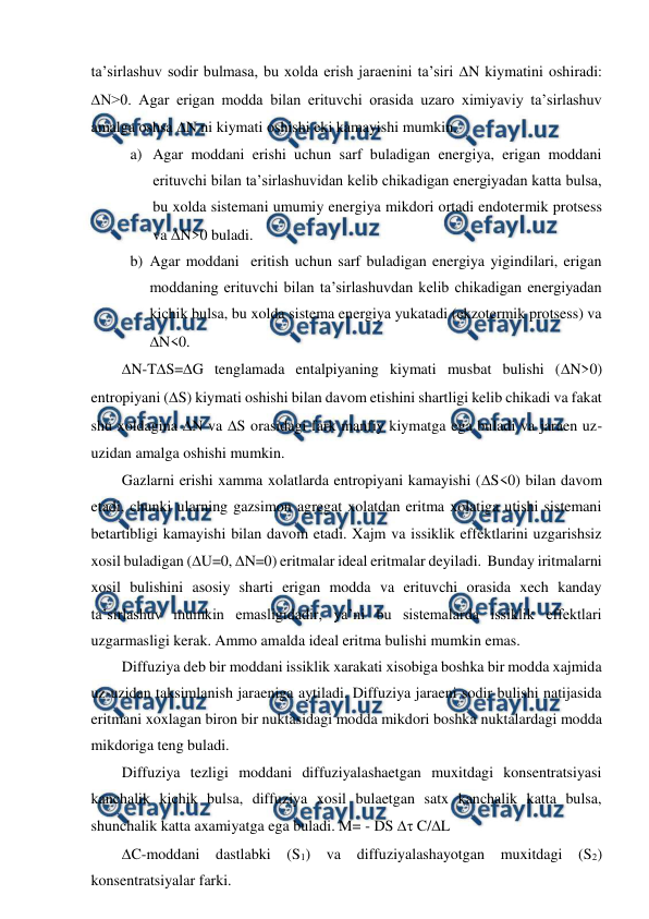  
 
ta’sirlashuv sodir bulmasa, bu xolda erish jaraenini ta’siri N kiymatini oshiradi: 
N>0. Agar erigan modda bilan erituvchi orasida uzaro ximiyaviy ta’sirlashuv 
amalga oshsa N ni kiymati oshishi eki kamayishi mumkin. 
a) Agar moddani erishi uchun sarf buladigan energiya, erigan moddani 
erituvchi bilan ta’sirlashuvidan kelib chikadigan energiyadan katta bulsa, 
bu xolda sistemani umumiy energiya mikdori ortadi endotermik protsess 
va N>0 buladi. 
b) Agar moddani  eritish uchun sarf buladigan energiya yigindilari, erigan 
moddaning erituvchi bilan ta’sirlashuvdan kelib chikadigan energiyadan 
kichik bulsa, bu xolda sistema energiya yukatadi (ekzotermik protsess) va 
N<0. 
N-TS=G tenglamada entalpiyaning kiymati musbat bulishi (N>0) 
entropiyani (S) kiymati oshishi bilan davom etishini shartligi kelib chikadi va fakat 
shu xoldagina N va S orasidagi fark manfiy kiymatga ega buladi va jaraen uz-
uzidan amalga oshishi mumkin. 
Gazlarni erishi xamma xolatlarda entropiyani kamayishi (S<0) bilan davom 
etadi, chunki ularning gazsimon agregat xolatdan eritma xolatiga utishi sistemani 
betartibligi kamayishi bilan davom etadi. Xajm va issiklik effektlarini uzgarishsiz 
xosil buladigan (U=0, N=0) eritmalar ideal eritmalar deyiladi.  Bunday iritmalarni 
xosil bulishini asosiy sharti erigan modda va erituvchi orasida xech kanday 
ta’sirlashuv mumkin emasligidadir, ya’ni bu sistemalarda issiklik effektlari 
uzgarmasligi kerak. Ammo amalda ideal eritma bulishi mumkin emas. 
Diffuziya deb bir moddani issiklik xarakati xisobiga boshka bir modda xajmida 
uz-uzidan taksimlanish jaraeniga aytiladi. Diffuziya jaraeni sodir bulishi natijasida 
eritmani xoxlagan biron bir nuktasidagi modda mikdori boshka nuktalardagi modda 
mikdoriga teng buladi. 
Diffuziya tezligi moddani diffuziyalashaetgan muxitdagi konsentratsiyasi 
kanchalik kichik bulsa, diffuziya xosil bulaetgan satx kanchalik katta bulsa, 
shunchalik katta axamiyatga ega buladi. M= - DS  C/L    
C-moddani dastlabki (S1) va diffuziyalashayotgan muxitdagi (S2) 
konsentratsiyalar farki. 
