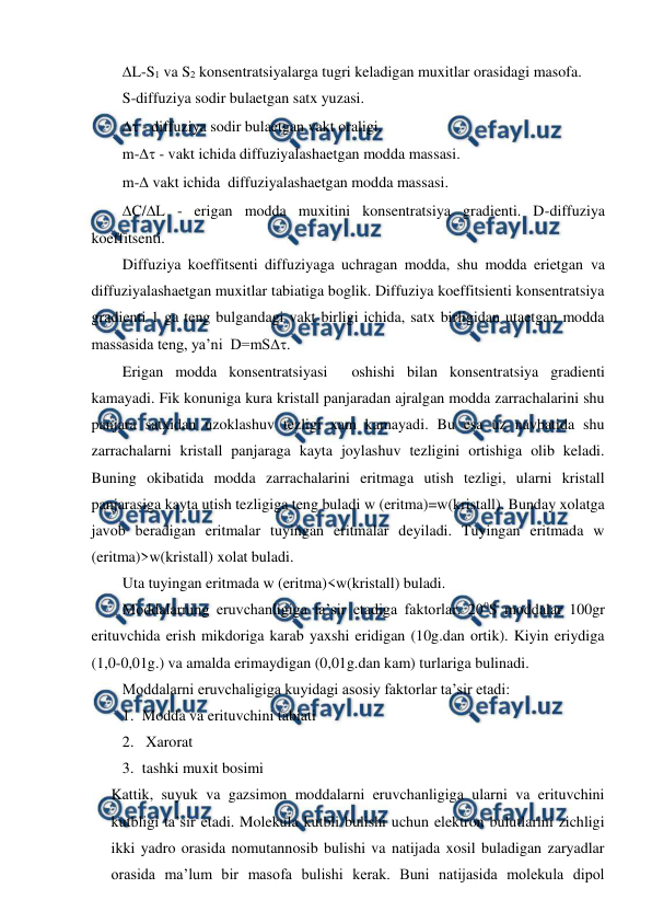  
 
L-S1 va S2 konsentratsiyalarga tugri keladigan muxitlar orasidagi masofa. 
S-diffuziya sodir bulaetgan satx yuzasi. 
 - diffuziya sodir bulaetgan vakt oraligi.  
m- - vakt ichida diffuziyalashaetgan modda massasi.  
m- vakt ichida  diffuziyalashaetgan modda massasi. 
C/L - erigan modda muxitini konsentratsiya gradienti. D-diffuziya 
koeffitsenti. 
Diffuziya koeffitsenti diffuziyaga uchragan modda, shu modda erietgan va 
diffuziyalashaetgan muxitlar tabiatiga boglik. Diffuziya koeffitsienti konsentratsiya 
gradienti 1 ga teng bulgandagi vakt birligi ichida, satx birligidan utaetgan modda 
massasida teng, ya’ni  D=mS. 
Erigan modda konsentratsiyasi  oshishi bilan konsentratsiya gradienti 
kamayadi. Fik konuniga kura kristall panjaradan ajralgan modda zarrachalarini shu 
panjara satxidan uzoklashuv tezligi xam kamayadi. Bu esa uz navbatida shu 
zarrachalarni kristall panjaraga kayta joylashuv tezligini ortishiga olib keladi. 
Buning okibatida modda zarrachalarini eritmaga utish tezligi, ularni kristall 
panjarasiga kayta utish tezligiga teng buladi w (eritma)=w(kristall). Bunday xolatga 
javob beradigan eritmalar tuyingan eritmalar deyiladi. Tuyingan eritmada w 
(eritma)>w(kristall) xolat buladi. 
Uta tuyingan eritmada w (eritma)<w(kristall) buladi. 
Moddalarning eruvchanligiga ta’sir etadiga faktorlar. 200S moddalar 100gr 
erituvchida erish mikdoriga karab yaxshi eridigan (10g.dan ortik). Kiyin eriydiga 
(1,0-0,01g.) va amalda erimaydigan (0,01g.dan kam) turlariga bulinadi. 
Moddalarni eruvchaligiga kuyidagi asosiy faktorlar ta’sir etadi: 
1. Modda va erituvchini tabiati 
2.  Xarorat  
3. tashki muxit bosimi  
Kattik, suyuk va gazsimon moddalarni eruvchanligiga ularni va erituvchini 
kutbligi ta’sir etadi. Molekula kutbli bulishi uchun elektron bulutlarini zichligi 
ikki yadro orasida nomutannosib bulishi va natijada xosil buladigan zaryadlar 
orasida ma’lum bir masofa bulishi kerak. Buni natijasida molekula dipol 
