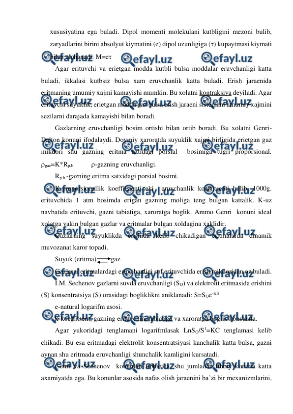  
 
xususiyatina ega buladi. Dipol momenti molekulani kutbligini mezoni bulib, 
zaryadlarini birini absolyut kiymatini (e) dipol uzunligiga () kupaytmasi kiymati 
bilan ulchanadi. M=e 
Agar erituvchi va erietgan modda kutbli bulsa moddalar eruvchanligi katta 
buladi, ikkalasi kutbsiz bulsa xam eruvchanlik katta buladi. Erish jaraenida 
eritmaning umumiy xajmi kamayishi mumkin. Bu xolatni kontraksiya deyiladi. Agar 
erituvchi suyuklik, erietgan modda gaz bulsa erish jaraeni sistemani umumiy xajmini 
sezilarni darajada kamayishi bilan boradi.  
Gazlarning eruvchanligi bosim ortishi bilan ortib boradi. Bu xolatni Genri-
Dalton konuni ifodalaydi. Doymiy xaroratda suyuklik xajmi birligida erietgan gaz 
mikdori shu gazning eritma uztidagi porsial  bosimiga tugri proporsional. 
gaz=K*Rp.b.               -gazning eruvchanligi. 
Rp.b.-gazning eritma satxidagi porsial bosimi. 
K-proporsionallik koeffitsienti eki  eruvchanlik koeffitsenti bulib, 1000g. 
erituvchida 1 atm bosimda erigan gazning moliga teng bulgan kattalik. K-uz 
navbatida erituvchi, gazni tabiatiga, xaroratga boglik. Ammo Genri  konuni ideal 
xolatga yakin bulgan gazlar va eritmalar bulgan xoldagina xaklidir. 
Gazlarning suyuklikda erishida kelib chikadigan eritmalarda dinamik 
muvozanat karor topadi. 
Suyuk (eritma)  
gaz 
Gazlarni eritmalardagi eruvchanligi sof erituvchida erish mikdoridan oz buladi. 
I.M. Sechenov gazlarni suvda eruvchanligi (SO) va elektrolit eritmasida erishini 
(S) konsentratsiya (S) orasidagi bogliklikni aniklanadi: S=SOe-KS 
e-natural logarifm asosi. 
k-koeffitsent, gazning erituvchini tabiatiga va xaroratga boglik konstanta. 
Agar yukoridagi tenglamani logarifmlasak LnSO/S1=KC tenglamasi kelib 
chikadi. Bu esa eritmadagi elektrolit konsentratsiyasi kanchalik katta bulsa, gazni 
aynan shu eritmada eruvchanligi shunchalik kamligini kursatadi. 
Genri va Sechenov  konunlari tibbietda, shu jumladan tibbiy kimeda katta 
axamiyatda ega. Bu konunlar asosida nafas olish jaraenini ba’zi bir mexanizmlarini, 
