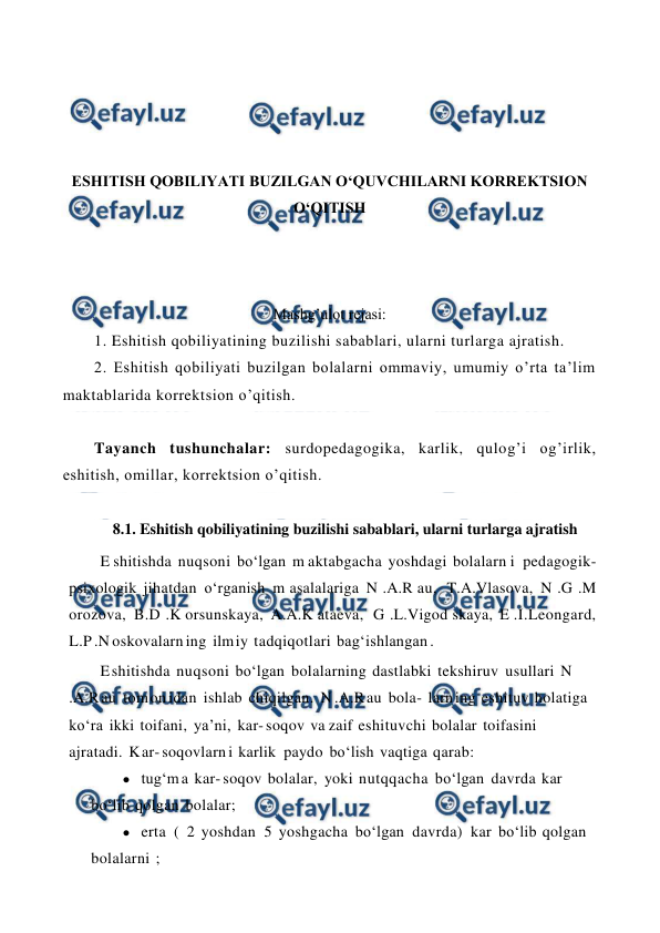  
 
 
 
 
 
ESHITISH QOBILIYATI BUZILGAN O‘QUVCHILARNI KORREKTSION 
O‘QITISH 
 
 
 
Mashg’ulot rejasi: 
1. Eshitish qobiliyatining buzilishi sabablari, ularni turlarga ajratish.  
2. Eshitish qobiliyati buzilgan bolalarni ommaviy, umumiy o’rta ta’lim 
maktablarida korrektsion o’qitish. 
 
Tayanch tushunchalar: surdopedagogika, karlik, qulog’i og’irlik, 
eshitish, omillar, korrektsion o’qitish.  
 
8.1. Eshitish qobiliyatining buzilishi sabablari, ularni turlarga ajratish 
E shitishda nuqsoni bo‘lgan m aktabgacha yoshdagi bolalarn i pedagogik- 
psixologik jihatdan o‘rganish m asalalariga N .A.R au, T.A.Vlasova, N .G .M 
orozova, B.D .K orsunskaya, A.A.K ataeva, G .L.Vigod skaya, E .I.Leongard, 
L.P .N oskovalarn ing ilm iy tadqiqotlari bag‘ishlangan . 
E shitishda nuqsoni bo‘lgan bolalarning dastlabki tekshiruv usullari N 
.A.R au tom on idan ishlab chiqilgan. N .A.R au bola- larn ing eshituv holatiga 
ko‘ra ikki toifani, ya’ni, kar- soqov va zaif eshituvchi bolalar toifasini 
ajratadi. K ar- soqovlarn i karlik paydo bo‘lish vaqtiga qarab: 
● tug‘m a kar- soqov bolalar, yoki nutqqacha bo‘lgan davrda kar 
bo‘lib qolgan bolalar; 
● erta  (  2 yoshdan  5 yoshgacha bo‘lgan  davrda)  kar bo‘lib qolgan 
bolalarni ; 
