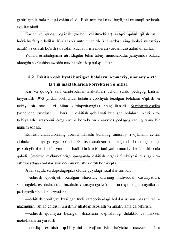  
 
gapirilganda bola nutqni eshita oladi. Bola minimal nutq boyligini mustaqil ravishda 
egallay oladi. 
Karlar va qulog'i og'irlik (yomon eshituvchilar) nutqni qabul qilish usuli 
bo'yicha farq qiladilar. Karlar so'z nutqini ko'rib (suhbatdoshining lablari va yuziga 
qarab) va eshitib ko'rish (tovushni kuchaytirish apparati yordamida) qabul qiladilar. 
Yomon eshitadiganlar atrofdagilar bilan tabiiy munosabatlar jarayonida baland 
ohangda so'zlashish asosida nutqni eshitib qabul qiladilar. 
 
8.2. Eshitish qobiliyati buzilgan bolalarni ommaviy, umumiy o’rta 
ta’lim maktablarida korrektsion o’qitish 
Kar va qulog`i zaif eshituvchilar maktablari uchun surdo pedagog kadrlar  
tayyorlash 1973 yildan boshlandi. Eshitish qobiliyati buzilgan bolalarni o'qitish va 
tarbiyalash masalalari bilan surdopedagogika shug'ullanadi. Surdopedagogika 
(yunoncha «surdus» — kar) — eshitish qobiliyati buzilgan bolalarni o'qitish va 
tarbiyalash jarayonini o'rganuvchi korreksion (maxsud) pedagogikaning yana bir 
muhim sohasi. 
Eshitish analizatorining normal ishlashi bolaning umumiy rivojlanishi uchun 
alohida ahamiyatga ega bo'ladi. Eshitish analizatori buzilganda bolaning nutqi, 
psixologik rivojlanishi yomonlashadi, idrok etish faoliyati, umumiy rivojlanishi ortda 
qoladi. Statistik ma'lumotlariga qaraganda eshitish organi funksiyasi buzilgan va 
eshitmaydigan bolalar soni doimiy ravishda ortib bormoqda. 
Ayni vaqtda surdopedagogika oldida quyidagi vazifalar turibdi: 
—eshitish qobiliyati buzilgan shaxslar, ularning individual xususiyatlari, 
shuningdek, eshitishi, nutqi buzilishi xususiyatiga ko'ra ularni o'qitish qonuniyatlarini 
pedagogik jihatdan o'rganish; 
—eshitish qobiliyati buzilgan turli kategoriyadagi bolalar uchun maxsus ta'lim 
mazmunini ishlab chiqish, uni ilmiy jihatdan asoslash va amaliy amalga oshirish; 
—eshitish qobiliyati buzilgan shaxslarni o'qitishning didaktik va maxsus 
metodikalarini yaratish; 
—qoldiq 
eshitish 
qobiliyatini 
rivojlantirish 
bo'yicha 
maxsus 
ta'lim 
