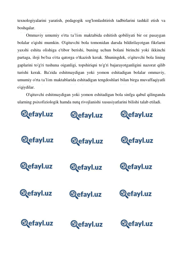  
 
texnologiyalarini yaratish, pedagogik sog'lomlashtirish tadbirlarini tashkil etish va 
boshqalar. 
Ommaviy umumiy o'rta ta'lim maktabida eshitish qobiliyati bir oz pasaygan 
bolalar o'qishi mumkin. O'qituvchi bola tomonidan darsda bildirilayotgan fikrlarni 
yaxshi eshita olishiga e'tibor berishi, buning uchun bolani birinchi yoki ikkinchi 
partaga, iloji bo'lsa o'rta qatorga o'tkazish kerak. Shuningdek, o'qituvchi bola lining 
gaplarini to'g'ri tushuna oiganligi, topshiriqni to'g'ri bajarayotganligini nazorat qilib 
turishi kerak. Ba'zida eshitmaydigan yoki yomon eshitadigan bolalar ommaviy, 
umumiy o'rta ta'lim maktablarida eshitadigan tengdoshlari bilan birga muvaffaqiyatli 
o'qiydilar. 
O'qituvchi eshitmaydigan yoki yomon eshitadigan bola sinfga qabul qilinganda 
ularning psixofiziologik hamda nutq rivojlanishi xususiyatlarini bilishi talab etiladi. 
 
 
