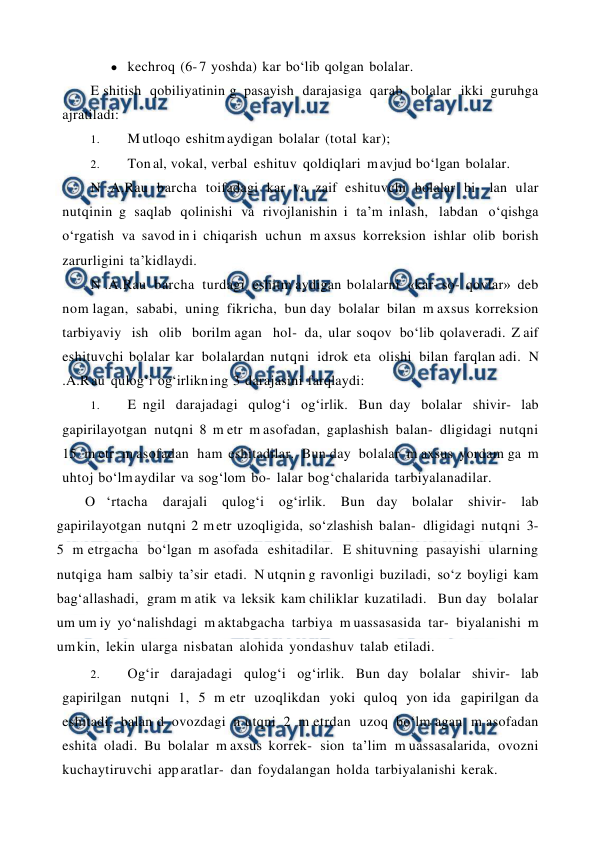  
 
● kechroq (6- 7 yoshda) kar bo‘lib qolgan bolalar. 
E shitish qobiliyatinin g pasayish darajasiga qarab bolalar ikki guruhga 
ajratiladi: 
1. 
M utloqo eshitm aydigan bolalar (total kar); 
2. 
Ton al, vokal, verbal eshituv qoldiqlari m avjud bo‘lgan bolalar. 
N .A.Rau barcha toifadagi kar va zaif eshituvchi bolalar bi- lan ular 
nutqinin g saqlab qolinishi va rivojlanishin i ta’m inlash, labdan o‘qishga 
o‘rgatish va savod in i chiqarish uchun m axsus korreksion ishlar olib borish 
zarurligini ta’kidlaydi. 
N .A.Rau barcha turdagi eshitm aydigan bolalarni «kar- so- qovlar» deb 
nom lagan, sababi, uning fikricha, bun day bolalar bilan m axsus korreksion 
tarbiyaviy  ish  olib  borilm agan  hol- da, ular soqov bo‘lib qolaveradi. Z aif 
eshituvchi bolalar kar bolalardan nutqni idrok eta olishi bilan farqlan adi. N 
.A.R au qulog‘i og‘irlikn ing 3 darajasini farqlaydi: 
1. 
E ngil darajadagi qulog‘i og‘irlik. Bun day bolalar shivir- lab 
gapirilayotgan nutqni 8 m etr m asofadan, gaplashish balan- dligidagi nutqni 
15 m etr m asofadan ham eshitadilar. Bun day bolalar m axsus yordam ga m 
uhtoj bo‘lm aydilar va sog‘lom bo- lalar bog‘chalarida tarbiyalanadilar. 
O ‘rtacha 
darajali qulog‘i og‘irlik. Bun day bolalar shivir- lab 
gapirilayotgan nutqni 2 m etr uzoqligida, so‘zlashish balan- dligidagi nutqni 3- 
5 m etrgacha bo‘lgan m asofada eshitadilar. E shituvning pasayishi ularning 
nutqiga ham salbiy ta’sir etadi. N utqnin g ravonligi buziladi, so‘z boyligi kam 
bag‘allashadi, gram m atik va leksik kam chiliklar kuzatiladi.  Bun day  bolalar 
um um iy yo‘nalishdagi m aktabgacha tarbiya m uassasasida tar- biyalanishi m 
um kin, lekin ularga nisbatan alohida yondashuv talab etiladi.  
2. 
Og‘ir darajadagi qulog‘i og‘irlik. Bun day bolalar shivir- lab 
gapirilgan nutqni 1, 5 m etr uzoqlikdan yoki quloq yon ida gapirilgan da 
eshitadi, balan d ovozdagi n utqni 2 m etrdan uzoq bo‘lm agan m asofadan 
eshita oladi. Bu bolalar m axsus korrek- sion ta’lim m uassasalarida, ovozni 
kuchaytiruvchi app aratlar- dan foydalangan holda tarbiyalanishi kerak. 
