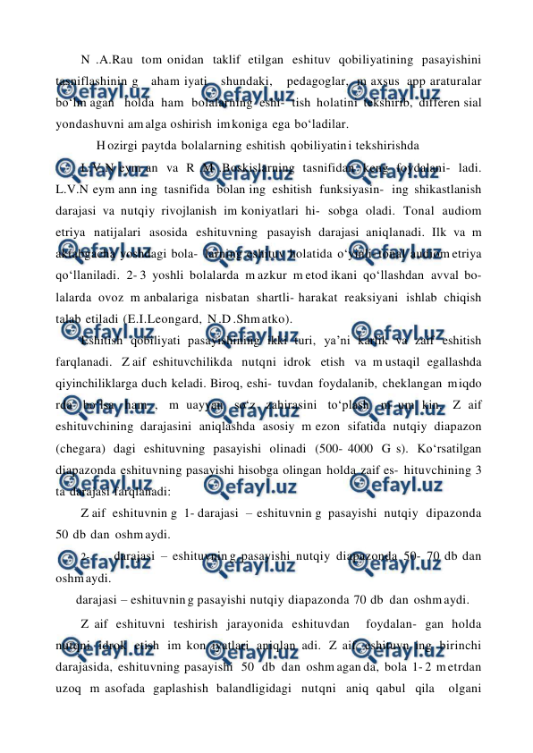  
 
N .A.Rau tom onidan taklif etilgan eshituv qobiliyatining pasayishini 
tasniflashinin g  aham iyati  shundaki,  pedagoglar, m axsus app araturalar 
bo‘lm agan  holda ham bolalarning eshi- tish holatini tekshirib, differen sial 
yondashuvni am alga oshirish im koniga ega bo‘ladilar. 
H ozirgi paytda bolalarning eshitish qobiliyatin i tekshirishda 
L.V.N eym an va R .M .Boskislarning tasnifidan keng foydalani- ladi. 
L.V.N eym ann ing tasnifida bolan ing eshitish funksiyasin- ing shikastlanish 
darajasi va nutqiy rivojlanish im koniyatlari hi- sobga oladi. Tonal audiom 
etriya natijalari asosida eshituvning pasayish darajasi aniqlanadi. Ilk va m 
aktabgacha yoshdagi bola- larning eshituv holatida o‘yinli- tonal audiom etriya 
qo‘llaniladi. 2- 3 yoshli bolalarda m azkur m etod ikani qo‘llashdan avval bo- 
lalarda ovoz m anbalariga nisbatan shartli- harakat reaksiyani ishlab chiqish 
talab etiladi (E.I.Leongard, N .D .Shm atko). 
Eshitish qobiliyati pasayishining ikki turi, ya’ni karlik va zaif eshitish 
farqlanadi.  Z aif eshituvchilikda  nutqni idrok  etish  va m ustaqil egallashda 
qiyinchiliklarga duch keladi. Biroq, eshi- tuvdan foydalanib, cheklangan m iqdo 
rda bo‘lsa ham , m uayyan so‘z zahirasini to‘plash m um kin. Z aif 
eshituvchining darajasini aniqlashda asosiy m ezon sifatida nutqiy diapazon 
(chegara) dagi eshituvning pasayishi olinadi (500- 4000 G s). Ko‘rsatilgan 
diapazonda eshituvning pasayishi hisobga olingan holda zaif es- hituvchining 3 
ta darajasi farqlanadi: 
Z aif eshituvnin g 1- darajasi – eshituvnin g pasayishi nutqiy dipazonda 
50 db dan oshm aydi. 
2- 
darajasi – eshituvnin g pasayishi nutqiy diapazonda 50- 70 db dan 
oshm aydi. 
darajasi – eshituvnin g pasayishi nutqiy diapazonda 70 db dan oshm aydi.  
Z aif eshituvni teshirish jarayonida eshituvdan  foydalan- gan holda 
nutqni idrok etish im kon iyatlari aniqlan adi. Z aif eshituvn ing birinchi 
darajasida, eshituvning pasayishi  50  db dan oshm agan da, bola 1- 2 m etrdan 
uzoq m asofada gaplashish balandligidagi nutqni aniq qabul qila  olgani 
