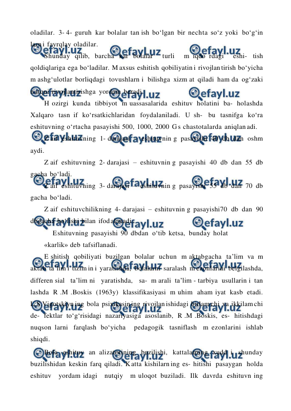  
 
oladilar. 3- 4- guruh kar bolalar tan ish bo‘lgan bir nechta so‘z yoki bo‘g‘in 
larn i fayrqlay oladilar. 
Shunday qilib, barcha kar bolalar  turli  m iqdo rdagi  eshi- tish 
qoldiqlariga ega bo‘ladilar. M axsus eshitish qobiliyatin i rivojlan tirish bo‘yicha 
m ashg‘ulotlar borliqdagi tovushlarn i bilishga xizm at qiladi ham da og‘zaki 
nutqni rivojlantirishga yordam beradi. 
H ozirgi kunda tibbiyot m uassasalarida eshituv holatini ba- holashda 
Xalqaro tasn if ko‘rsatkichlaridan foydalaniladi. U sh- bu tasnifga ko‘ra 
eshituvning o‘rtacha pasayishi 500, 1000, 2000 G s chastotalarda aniqlan adi. 
Z aif eshituvning 1- darajasi – eshituvnin g pasayishi 40 db dan oshm 
aydi. 
Z aif eshituvning 2- darajasi – eshituvnin g pasayishi 40 db dan 55 db 
gacha bo‘ladi. 
Z aif eshituvning 3- darajasi – eshituvnin g pasayishi 55 db dan 70 db 
gacha bo‘ladi. 
Z aif eshituvchilikning 4- darajasi – eshituvnin g pasayishi70 db dan 90 
dbgacha bo‘lishi bilan ifod alanadi. 
E shituvning pasayishi 90 dbdan  o‘tib ketsa,  bunday holat 
«karlik» deb tafsiflanadi. 
E shitish qobiliyati buzilgan bolalar uchun m aktabgacha ta’lim va m 
aktab ta’lim i tizim in i yaratishda, bolalarni saralash m ezonlarini belgilashda,  
differen sial  ta’lim ni  yaratishda,  sa- m arali ta’lim - tarbiya usullarin i tan 
lashda R .M .Boskis (1963y) klassifikasiyasi m uhim aham iyat kasb etadi. 
L.S.Vigotskiyn ing bola psixikasin ing rivojlan ishidagi birlam chi va ikkilam chi 
de- fektlar to‘g‘risidagi nazariyasiga asoslanib, R .M .Boskis, es- hitishdagi 
nuqson larni farqlash bo‘yicha  pedagogik tasniflash m ezonlarini ishlab 
shiqdi. 
Bola eshituv an alizatorining buzilishi, kattalarning xudd i shunday 
buzilishidan keskin farq qiladi. K atta kishilarn ing es- hitishi  pasaygan  holda  
eshituv  yordam idagi  nutqiy  m uloqot buziladi. Ilk davrda eshituvn ing 
