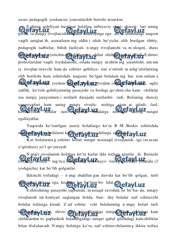  
 
axsus pedagogik yordam siz yom onlashib borishi m um kin. 
E shituv qobiliyati buzilgan bolaling tarbiyaviy shart- sharoit- lari uning 
psixik va nutqiy rivojlan ishida katta aham iyatga ega- dir. E shitishdagi nuqson 
vaqtli aniqlan ib, asoratlarin ing oldin i olish bo‘yicha olib borilgan tibbiy, 
pedagogik tadbirlar, bilish faoliyati, n utqiy rivojlanishi va m uloqoti, shaxs 
rivojlan ishidagi yyetichm ovshiliklarning oldini olishga xizm at qiladi. E shituv 
protezlaridan vaqtli foydalanishi, oilada nutqiy m uhitn ing yaratilishi, um um 
iy rivojlan tiruvchi ham da eshituv qobiliya- tini o‘stirish m ashg‘ulotlarning 
olib borilishi ham eshitishda nuqsoni bo‘lgan bolalarn ing har tom onlam a 
kam ol topishiga yordam beradi. P sixik rivojlan ishning sustlashuvi, aqliy 
zaiflik, ko‘rish qobiliyatining pasayishi va boshqa qo‘shim cha kam- chiliklar 
esa nutqiy jarayonlarn i sezilarli darajada sustlashti- radi. Bolaning shaxsiy 
xususiyatlari ham uning nutqiy rivojla- 
nishiga xizm at qiladi: faol, 
kirishuvshan bolalar sust, uyalshan bolalarga nisbatan tezroq nutqni 
egallaydilar. 
Yuqorida ko‘rsatilgan asosiy holatlarga ko‘ra R .M .Boskis eshitishda 
nuqsoni bo‘lgan bolalarni kar va zaif eshituvchilarga ajratadi. 
K ar bolalarnin g eshituv holati nutqni m ustaqil rivojlanish- iga (m axsus 
o‘qitishsiz) yo‘l qo‘ym aydi. 
N utqiy rivojlanish holatiga ko‘ra karlar ikki toifaga ajratila- di. Birinchi 
toifadagi bolalar – tug‘m a kar bolalar, yoki hayo- tinin g dastlabki yillarida (2 
yoshgacha) kar bo‘lib qolganlar. 
Ikkinchi toifadagi – n utqi shakllan gan davrda kar bo‘lib qolgan, turli 
saviyadagi nutqqa ega, kechroq kar bo‘lgan bo- lalar. 
E shitishning pasayishi oqibatida, m ustaqil ravishda oz bo‘lsa- da, nutqiy 
rivojlanish im koniyati saqlangan holda, bun- day bolalar zaif eshituvchi 
bolalar toifasiga kiradi. Z aif eshitu- vchi bolalarning n utqiy holati turli 
ko‘rinishda, ya’ni, shivir- lash balandligidagi nutqni idrok etishdagi kam 
chiliklardan to gaplashish balandligidagi nutqni qabul qilishdagi kam chiliklar 
bilan ifod alan adi. N utqiy holatiga ko‘ra, zaif eshituvchilarnin g ikkita toifasi 
