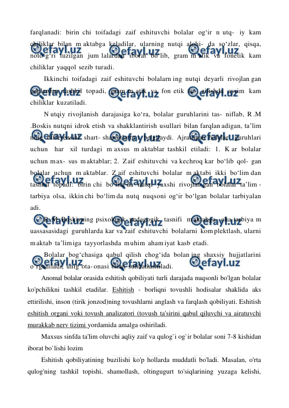  
 
farqlanadi: birin chi toifadagi zaif eshituvchi bolalar og‘ir n utq- iy kam 
chiliklar bilan m aktabga keladilar, ularning nutqi alohi- da so‘zlar, qisqa, 
noto‘g‘ri tuzilgan jum lalardan iborat bo‘lib, gram m atik va fonetik kam 
chiliklar yaqqol sezib turadi. 
Ikkinchi toifadagi zaif eshituvchi bolalarn ing nutqi deyarli rivojlan gan 
gaplardan tashkil topadi, gram m atik va fon etik tu- zilishda ayrim kam 
chiliklar kuzatiladi. 
N utqiy rivojlanish darajasiga ko‘ra, bolalar guruhlarini tas- niflab, R .M 
.Boskis nutqni idrok etish va shakklantirish usullari bilan farqlan adigan, ta’lim 
ning differensial shart- sharoitlarin i belgilaydi. Ajratilgan bolalar  guruhlari  
uchun  har  xil turdagi m axsus m aktablar tashkil etiladi: 1. K ar bolalar 
uchun m ax- sus m aktablar; 2.  Z aif eshituvchi va kechroq kar bo‘lib qol- gan 
bolalar uchun m aktablar. Z aif eshituvchi bolalar m aktabi ikki bo‘lim dan 
tashkil topadi: birin chi bo‘lim da nutqi yaxshi rivojlan gan bolalar ta’lim - 
tarbiya olsa, ikkin chi bo‘lim da nutq nuqsoni og‘ir bo‘lgan bolalar tarbiyalan 
adi. 
R .M .Boskisning psixologik- pedagogik  tasnifi  m aktabga- cha tarbiya m 
uassasasidagi guruhlarda kar va zaif eshituvchi bolalarni kom plektlash, ularni 
m aktab ta’lim iga  tayyorlashda m uhim aham iyat kasb etadi. 
Bolalar bog‘chasiga qabul qilish chog‘ida bolan ing shaxsiy hujjatlarini 
o‘rganiladi, unig ota- onasi bilan suhbatlashiladi. 
Anomal bolalar orasida eshitish qobiliyati turli darajada nuqsonli bo'lgan bolalar 
ko'pchilikni tashkil etadilar. Eshitish - borliqni tovushli hodisalar shaklida aks 
ettirilishi, inson (tirik jonzod)ning tovushlarni anglash va farqlash qobiliyati. Eshitish 
eshitish organi voki tovush analizatori (tovush ta'sirini qabul qiluvchi va airatuvchi 
murakkab nerv tizimi yordamida amalga oshiriladi. 
Maxsus sinfda ta'lim oluvchi aqliy zaif va qulog`i og`ir bolalar soni 7-8 kishidan 
iborat bo`lishi lozim 
Eshitish qobiliyatining buzilishi ko'p hollarda muddatli bo'ladi. Masalan, o'rta 
qulog'ning tashkil topishi, shamollash, oltingugurt to'siqlarining yuzaga kelishi, 
