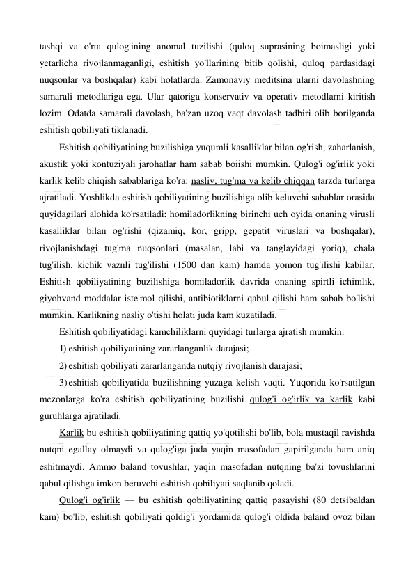  
 
tashqi va o'rta qulog'ining anomal tuzilishi (quloq suprasining boimasligi yoki 
yetarlicha rivojlanmaganligi, eshitish yo'llarining bitib qolishi, quloq pardasidagi 
nuqsonlar va boshqalar) kabi holatlarda. Zamonaviy meditsina ularni davolashning 
samarali metodlariga ega. Ular qatoriga konservativ va operativ metodlarni kiritish 
lozim. Odatda samarali davolash, ba'zan uzoq vaqt davolash tadbiri olib borilganda 
eshitish qobiliyati tiklanadi. 
Eshitish qobiliyatining buzilishiga yuqumli kasalliklar bilan og'rish, zaharlanish, 
akustik yoki kontuziyali jarohatlar ham sabab boiishi mumkin. Qulog'i og'irlik yoki 
karlik kelib chiqish sabablariga ko'ra: nasliv, tug'ma va kelib chiqqan tarzda turlarga 
ajratiladi. Yoshlikda eshitish qobiliyatining buzilishiga olib keluvchi sabablar orasida 
quyidagilari alohida ko'rsatiladi: homiladorlikning birinchi uch oyida onaning virusli 
kasalliklar bilan og'rishi (qizamiq, kor, gripp, gepatit viruslari va boshqalar), 
rivojlanishdagi tug'ma nuqsonlari (masalan, labi va tanglayidagi yoriq), chala 
tug'ilish, kichik vaznli tug'ilishi (1500 dan kam) hamda yomon tug'ilishi kabilar. 
Eshitish qobiliyatining buzilishiga homiladorlik davrida onaning spirtli ichimlik, 
giyohvand moddalar iste'mol qilishi, antibiotiklarni qabul qilishi ham sabab bo'lishi 
mumkin. Karlikning nasliy o'tishi holati juda kam kuzatiladi. 
Eshitish qobiliyatidagi kamchiliklarni quyidagi turlarga ajratish mumkin: 
1) eshitish qobiliyatining zararlanganlik darajasi; 
2) eshitish qobiliyati zararlanganda nutqiy rivojlanish darajasi; 
3) eshitish qobiliyatida buzilishning yuzaga kelish vaqti. Yuqorida ko'rsatilgan 
mezonlarga ko'ra eshitish qobiliyatining buzilishi qulog'i og'irlik va karlik kabi 
guruhlarga ajratiladi. 
Karlik bu eshitish qobiliyatining qattiq yo'qotilishi bo'lib, bola mustaqil ravishda 
nutqni egallay olmaydi va qulog'iga juda yaqin masofadan gapirilganda ham aniq 
eshitmaydi. Ammo baland tovushlar, yaqin masofadan nutqning ba'zi tovushlarini 
qabul qilishga imkon beruvchi eshitish qobiliyati saqlanib qoladi. 
Qulog'i og'irlik — bu eshitish qobiliyatining qattiq pasayishi (80 detsibaldan 
kam) bo'lib, eshitish qobiliyati qoldig'i yordamida qulog'i oldida baland ovoz bilan 
