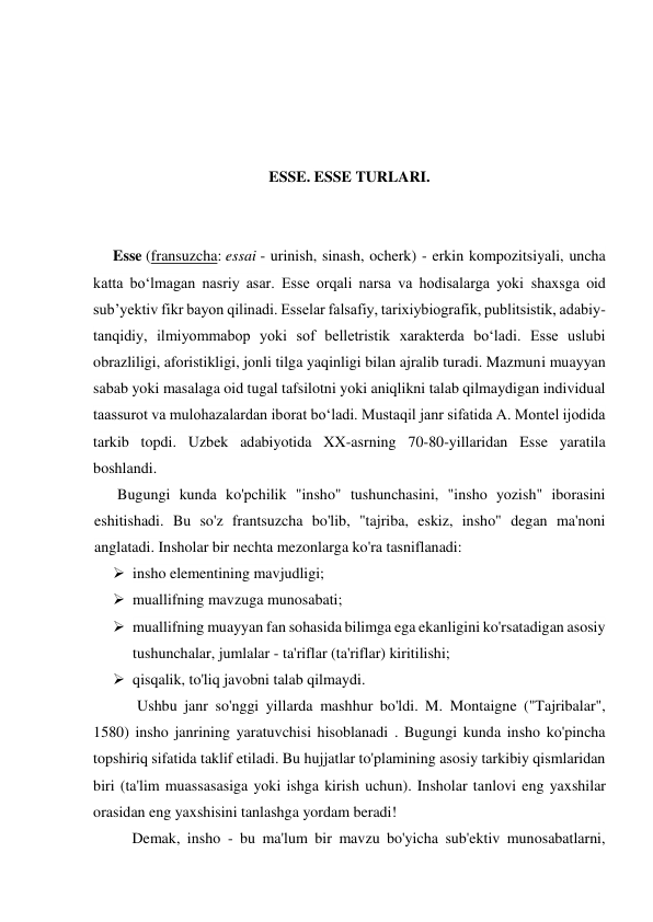  
 
 
 
ESSE. ESSE TURLARI. 
 
 
Esse (fransuzcha: essai - urinish, sinash, ocherk) - erkin kompozitsiyali, uncha 
katta boʻlmagan nasriy asar. Esse orqali narsa va hodisalarga yoki shaxsga oid 
subʼyektiv fikr bayon qilinadi. Esselar falsafiy, tarixiybiografik, publitsistik, adabiy-
tanqidiy, ilmiyommabop yoki sof belletristik xarakterda boʻladi. Esse uslubi 
obrazliligi, aforistikligi, jonli tilga yaqinligi bilan ajralib turadi. Mazmuni muayyan 
sabab yoki masalaga oid tugal tafsilotni yoki aniqlikni talab qilmaydigan individual 
taassurot va mulohazalardan iborat boʻladi. Mustaqil janr sifatida A. Montel ijodida 
tarkib topdi. Uzbek adabiyotida XX-asrning 70-80-yillaridan Esse yaratila 
boshlandi. 
Bugungi kunda ko'pchilik "insho" tushunchasini, "insho yozish" iborasini 
eshitishadi. Bu so'z frantsuzcha bo'lib, "tajriba, eskiz, insho" degan ma'noni 
anglatadi. Insholar bir nechta mezonlarga ko'ra tasniflanadi: 
 insho elementining mavjudligi; 
 muallifning mavzuga munosabati; 
 muallifning muayyan fan sohasida bilimga ega ekanligini ko'rsatadigan asosiy 
tushunchalar, jumlalar - ta'riflar (ta'riflar) kiritilishi; 
 qisqalik, to'liq javobni talab qilmaydi. 
 
Ushbu janr so'nggi yillarda mashhur bo'ldi. M. Montaigne ("Tajribalar", 
1580) insho janrining yaratuvchisi hisoblanadi . Bugungi kunda insho ko'pincha 
topshiriq sifatida taklif etiladi. Bu hujjatlar to'plamining asosiy tarkibiy qismlaridan 
biri (ta'lim muassasasiga yoki ishga kirish uchun). Insholar tanlovi eng yaxshilar 
orasidan eng yaxshisini tanlashga yordam beradi! 
Demak, insho - bu ma'lum bir mavzu bo'yicha sub'ektiv munosabatlarni, 
