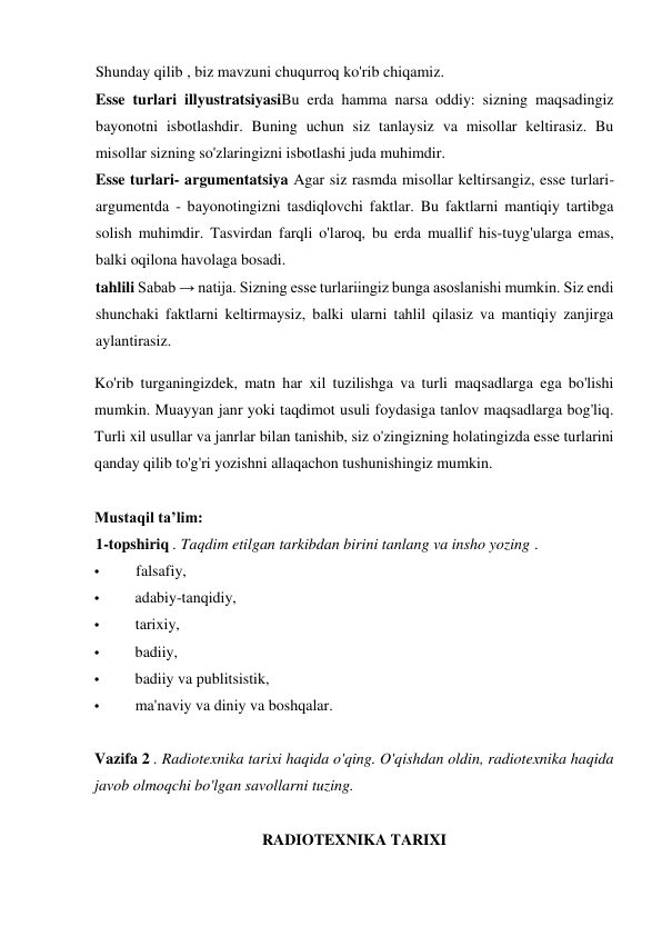 Shunday qilib , biz mavzuni chuqurroq ko'rib chiqamiz. 
Esse turlari illyustratsiyasiBu erda hamma narsa oddiy: sizning maqsadingiz 
bayonotni isbotlashdir. Buning uchun siz tanlaysiz va misollar keltirasiz. Bu 
misollar sizning so'zlaringizni isbotlashi juda muhimdir. 
Esse turlari- argumentatsiya Agar siz rasmda misollar keltirsangiz, esse turlari-
argumentda - bayonotingizni tasdiqlovchi faktlar. Bu faktlarni mantiqiy tartibga 
solish muhimdir. Tasvirdan farqli o'laroq, bu erda muallif his-tuyg'ularga emas, 
balki oqilona havolaga bosadi. 
tahlili Sabab → natija. Sizning esse turlariingiz bunga asoslanishi mumkin. Siz endi 
shunchaki faktlarni keltirmaysiz, balki ularni tahlil qilasiz va mantiqiy zanjirga 
aylantirasiz. 
Ko'rib turganingizdek, matn har xil tuzilishga va turli maqsadlarga ega bo'lishi 
mumkin. Muayyan janr yoki taqdimot usuli foydasiga tanlov maqsadlarga bog'liq. 
Turli xil usullar va janrlar bilan tanishib, siz o'zingizning holatingizda esse turlarini 
qanday qilib to'g'ri yozishni allaqachon tushunishingiz mumkin. 
 
Mustaqil ta’lim: 
1-topshiriq . Taqdim etilgan tarkibdan birini tanlang va insho yozing . 
• 
falsafiy, 
• 
adabiy-tanqidiy, 
• 
tarixiy, 
• 
badiiy, 
• 
badiiy va publitsistik, 
• 
ma'naviy va diniy va boshqalar. 
 
Vazifa 2 . Radiotexnika tarixi haqida o'qing. O'qishdan oldin, radiotexnika haqida 
javob olmoqchi bo'lgan savollarni tuzing.  
 
RADIOTEXNIKA TARIXI 
