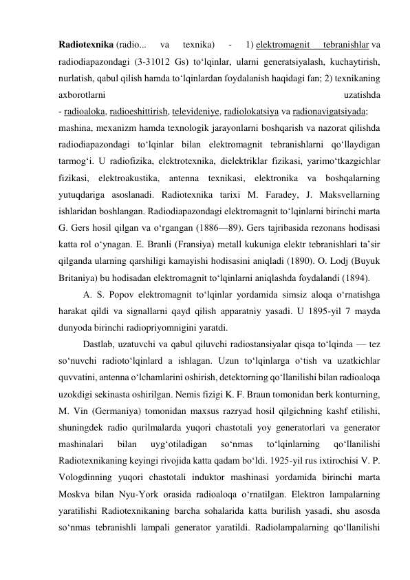Radiotexnika (radio... 
va 
texnika) 
- 
1) elektromagnit 
tebranishlar va 
radiodiapazondagi (3-31012 Gs) toʻlqinlar, ularni generatsiyalash, kuchaytirish, 
nurlatish, qabul qilish hamda toʻlqinlardan foydalanish haqidagi fan; 2) texnikaning 
axborotlarni 
uzatishda 
- radioaloka, radioeshittirish, televideniye, radiolokatsiya va radionavigatsiyada; 
mashina, mexanizm hamda texnologik jarayonlarni boshqarish va nazorat qilishda 
radiodiapazondagi toʻlqinlar bilan elektromagnit tebranishlarni qoʻllaydigan 
tarmogʻi. U radiofizika, elektrotexnika, dielektriklar fizikasi, yarimoʻtkazgichlar 
fizikasi, elektroakustika, antenna texnikasi, elektronika va boshqalarning 
yutuqdariga asoslanadi. Radiotexnika tarixi M. Faradey, J. Maksvellarning 
ishlaridan boshlangan. Radiodiapazondagi elektromagnit toʻlqinlarni birinchi marta 
G. Gers hosil qilgan va oʻrgangan (1886—89). Gers tajribasida rezonans hodisasi 
katta rol oʻynagan. E. Branli (Fransiya) metall kukuniga elektr tebranishlari taʼsir 
qilganda ularning qarshiligi kamayishi hodisasini aniqladi (1890). O. Lodj (Buyuk 
Britaniya) bu hodisadan elektromagnit toʻlqinlarni aniqlashda foydalandi (1894). 
A. S. Popov elektromagnit toʻlqinlar yordamida simsiz aloqa oʻrnatishga 
harakat qildi va signallarni qayd qilish apparatniy yasadi. U 1895-yil 7 mayda 
dunyoda birinchi radiopriyomnigini yaratdi. 
Dastlab, uzatuvchi va qabul qiluvchi radiostansiyalar qisqa toʻlqinda — tez 
soʻnuvchi radiotoʻlqinlard a ishlagan. Uzun toʻlqinlarga oʻtish va uzatkichlar 
quvvatini, antenna oʻlchamlarini oshirish, detektorning qoʻllanilishi bilan radioaloqa 
uzokdigi sekinasta oshirilgan. Nemis fizigi K. F. Braun tomonidan berk konturning, 
M. Vin (Germaniya) tomonidan maxsus razryad hosil qilgichning kashf etilishi, 
shuningdek radio qurilmalarda yuqori chastotali yoy generatorlari va generator 
mashinalari 
bilan 
uygʻotiladigan 
soʻnmas 
toʻlqinlarning 
qoʻllanilishi 
Radiotexnikaning keyingi rivojida katta qadam boʻldi. 1925-yil rus ixtirochisi V. P. 
Vologdinning yuqori chastotali induktor mashinasi yordamida birinchi marta 
Moskva bilan Nyu-York orasida radioaloqa oʻrnatilgan. Elektron lampalarning 
yaratilishi Radiotexnikaning barcha sohalarida katta burilish yasadi, shu asosda 
soʻnmas tebranishli lampali generator yaratildi. Radiolampalarning qoʻllanilishi 
