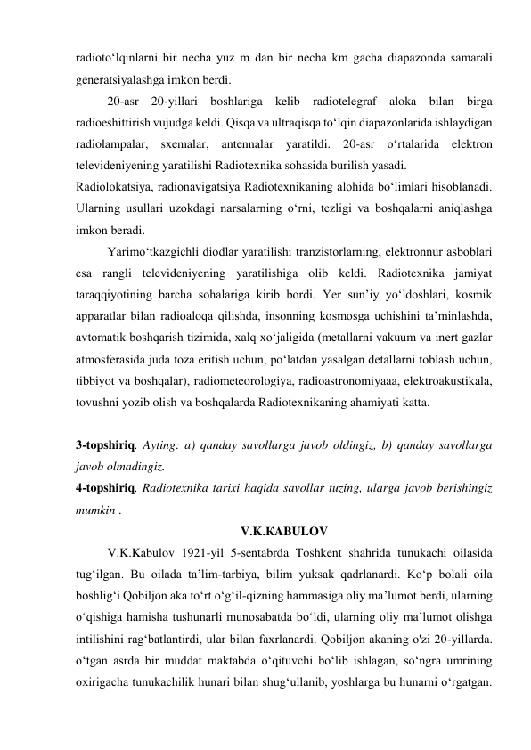 radiotoʻlqinlarni bir necha yuz m dan bir necha km gacha diapazonda samarali 
generatsiyalashga imkon berdi. 
20-asr 20-yillari boshlariga kelib radiotelegraf aloka bilan birga 
radioeshittirish vujudga keldi. Qisqa va ultraqisqa toʻlqin diapazonlarida ishlaydigan 
radiolampalar, sxemalar, antennalar yaratildi. 20-asr oʻrtalarida elektron 
televideniyening yaratilishi Radiotexnika sohasida burilish yasadi. 
Radiolokatsiya, radionavigatsiya Radiotexnikaning alohida boʻlimlari hisoblanadi. 
Ularning usullari uzokdagi narsalarning oʻrni, tezligi va boshqalarni aniqlashga 
imkon beradi. 
Yarimoʻtkazgichli diodlar yaratilishi tranzistorlarning, elektronnur asboblari 
esa rangli televideniyening yaratilishiga olib keldi. Radiotexnika jamiyat 
taraqqiyotining barcha sohalariga kirib bordi. Yer sunʼiy yoʻldoshlari, kosmik 
apparatlar bilan radioaloqa qilishda, insonning kosmosga uchishini taʼminlashda, 
avtomatik boshqarish tizimida, xalq xoʻjaligida (metallarni vakuum va inert gazlar 
atmosferasida juda toza eritish uchun, poʻlatdan yasalgan detallarni toblash uchun, 
tibbiyot va boshqalar), radiometeorologiya, radioastronomiyaaa, elektroakustikala, 
tovushni yozib olish va boshqalarda Radiotexnikaning ahamiyati katta. 
 
3-topshiriq. Ayting: a) qanday savollarga javob oldingiz, b) qanday savollarga 
javob olmadingiz. 
4-topshiriq. Radiotexnika tarixi haqida savollar tuzing, ularga javob berishingiz 
mumkin . 
V.K.КABULOV 
 
V.K.Kabulov 1921-yil 5-sentabrda Toshkent shahrida tunukachi oilasida 
tug‘ilgan. Bu oilada ta’lim-tarbiya, bilim yuksak qadrlanardi. Ko‘p bolali oila 
boshlig‘i Qobiljon aka to‘rt o‘g‘il-qizning hammasiga oliy ma’lumot berdi, ularning 
o‘qishiga hamisha tushunarli munosabatda bo‘ldi, ularning oliy ma’lumot olishga 
intilishini rag‘batlantirdi, ular bilan faxrlanardi. Qobiljon akaning o'zi 20-yillarda. 
o‘tgan asrda bir muddat maktabda o‘qituvchi bo‘lib ishlagan, so‘ngra umrining 
oxirigacha tunukachilik hunari bilan shug‘ullanib, yoshlarga bu hunarni o‘rgatgan. 
