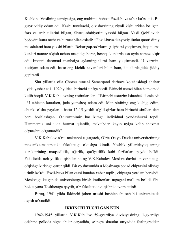Kichkina Vosilning tarbiyasiga, eng muhimi, bobosi Fozil-buva ta'sir ko'rsatdi . Bu 
g'ayrioddiy odam edi. Kasbi tunukachi, oʻz davrining ziyoli kishilaridan boʻlgan, 
fors va arab tillarini bilgan, Sharq adabiyotini yaxshi bilgan. Vasil Qobilovich 
bobosini katta mehr va hurmat bilan esladi: “ Fozil-buva dunyoviy ilmlar qatori diniy 
masalalarni ham yaxshi bilardi. Bekor gap-so‘zlarni, g‘iybatni yoqtirmas, faqat juma 
kunlari namoz o‘qish uchun masjidga borar, boshqa kunlarda esa uyda namoz o‘qir 
edi. Imonni daromad manbaiga aylantirganlarni ham yoqtirmasdi. U vazmin, 
xotirjam odam edi, hatto eng kichik nevaralari bilan ham, kattalardagidek jiddiy 
gapirardi . 
 
Shu yillarda oila Chorsu tumani Samarqand darboza ko‘chasidagi shahar 
uyida yashar edi . 1929 yilda u birinchi sinfga bordi. Birinchi ustozi bilan ham omad 
kulib boqdi. V.K.Kabulovning xotiralaridan : “Birinchi ustozim Ishanbek domla edi 
. U tabiatan kattakon, juda yumshoq odam edi. Men sinfning eng kichigi edim, 
chunki o‘sha paytlarda hatto 12-15 yoshli o‘g‘il-qizlar ham birinchi sinfdan dars 
bera boshlashgan. O'qituvchimiz har kimga individual yondashuvni topdi. 
Hammamiz uni juda hurmat qilardik, maktabdan keyin uyiga kelib shaxmat 
o‘ynashni o‘rganardik”. 
 
V.K.Kabulov o‘rta maktabni tugatgach, O‘rta Osiyo Davlat universitetining 
mexanika-matematika fakultetiga o‘qishga kiradi. Yoshlik yillaridayoq uning 
xarakterining maqsadlilik, o'jarlik, qat'iyatlilik kabi fazilatlari paydo bo'ldi. 
Fakultetda uch yillik o‘qishdan so‘ng V.K.Kabulov Moskva davlat universitetiga 
o‘qishga kirishga qaror qildi. Bir oy davomida u Moskvaga poezd chiptasini olishga 
urinib ko'rdi. Fozil-buva bilan otasi bundan xabar topib , chiptaga yordam berishdi. 
Moskvaga kelganida universitetga kirish imtihonlari tugagani ma’lum bo‘ldi. Shu 
bois u yana Toshkentga qaytib, o‘z fakultetida o‘qishni davom ettirdi. 
 
Biroq, 1941 yilda Ikkinchi jahon urushi boshlanishi sababli universitetda 
o'qish to'xtatildi. 
IKKINCHI TUG'ILGAN KUN 
 
1942-1945 yillarda V.K.Kabulov 59-gvardiya diviziyasining 1-gvardiya 
otishma polkida signalchilar otryadida, soʻngra skautlar otryadida Stalingraddan 
