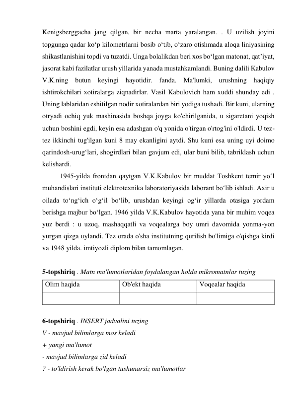 Kenigsberggacha jang qilgan, bir necha marta yaralangan. . U uzilish joyini 
topgunga qadar ko‘p kilometrlarni bosib o‘tib, o‘zaro otishmada aloqa liniyasining 
shikastlanishini topdi va tuzatdi. Unga bolalikdan beri xos bo‘lgan matonat, qat’iyat, 
jasorat kabi fazilatlar urush yillarida yanada mustahkamlandi. Buning dalili Kabulov 
V.K.ning butun keyingi hayotidir. fanda. Ma'lumki, urushning haqiqiy 
ishtirokchilari xotiralarga ziqnadirlar. Vasil Kabulovich ham xuddi shunday edi . 
Uning lablaridan eshitilgan nodir xotiralardan biri yodiga tushadi. Bir kuni, ularning 
otryadi ochiq yuk mashinasida boshqa joyga ko'chirilganida, u sigaretani yoqish 
uchun boshini egdi, keyin esa adashgan o'q yonida o'tirgan o'rtog'ini o'ldirdi. U tez-
tez ikkinchi tug'ilgan kuni 8 may ekanligini aytdi. Shu kuni esa uning uyi doimo 
qarindosh-urug‘lari, shogirdlari bilan gavjum edi, ular buni bilib, tabriklash uchun 
kelishardi. 
 
1945-yilda frontdan qaytgan V.K.Kabulov bir muddat Toshkent temir yo‘l 
muhandislari instituti elektrotexnika laboratoriyasida laborant bo‘lib ishladi. Axir u 
oilada to‘ng‘ich o‘g‘il bo‘lib, urushdan keyingi og‘ir yillarda otasiga yordam 
berishga majbur bo‘lgan. 1946 yilda V.K.Kabulov hayotida yana bir muhim voqea 
yuz berdi : u uzoq, mashaqqatli va voqealarga boy umri davomida yonma-yon 
yurgan qizga uylandi. Tez orada o'sha institutning qurilish bo'limiga o'qishga kirdi 
va 1948 yilda. imtiyozli diplom bilan tamomlagan. 
 
5-topshiriq . Matn ma'lumotlaridan foydalangan holda mikromatnlar tuzing 
Olim haqida 
Ob'ekt haqida 
Voqealar haqida 
 
 
 
 
6-topshiriq . INSERT jadvalini tuzing 
V - mavjud bilimlarga mos keladi 
+ yangi ma'lumot 
- mavjud bilimlarga zid keladi 
? - to'ldirish kerak bo'lgan tushunarsiz ma'lumotlar 
 

