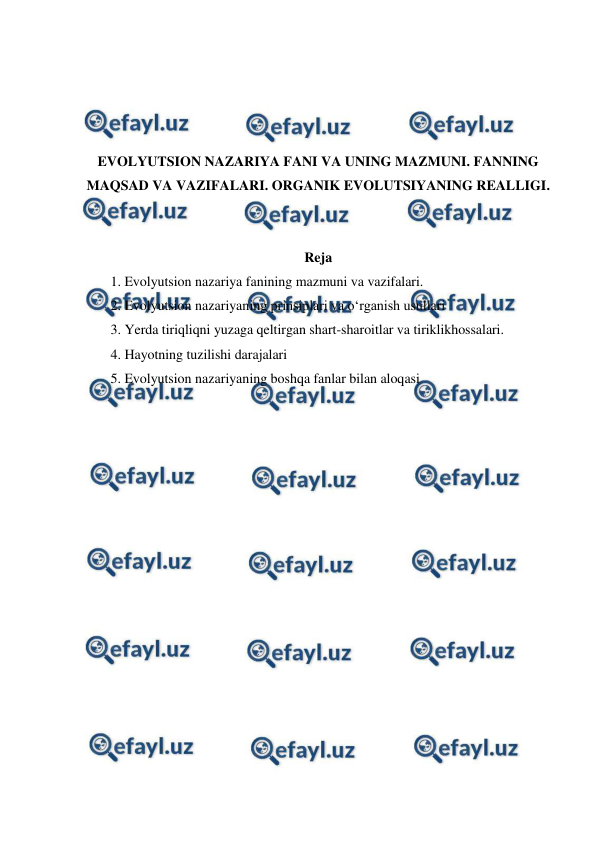  
 
 
 
 
 
EVOLYUTSION NAZARIYA FANI VA UNING MAZMUNI. FANNING 
MAQSAD VA VAZIFALARI. ORGANIK EVOLUTSIYANING REALLIGI. 
 
 
Reja 
1. Evolyutsion nazariya fanining mazmuni va vazifalari. 
2. Evolyutsion nazariyaning prinsiplari va o‘rganish usullari 
3. Yerda tiriqliqni yuzaga qeltirgan shart-sharoitlar va tiriklikhossalari. 
4. Hayotning tuzilishi darajalari 
5. Evolyutsion nazariyaning boshqa fanlar bilan aloqasi  
 
 
 
 
 
 
 
 
 
 
 
 
 
 
 
 
 
 
