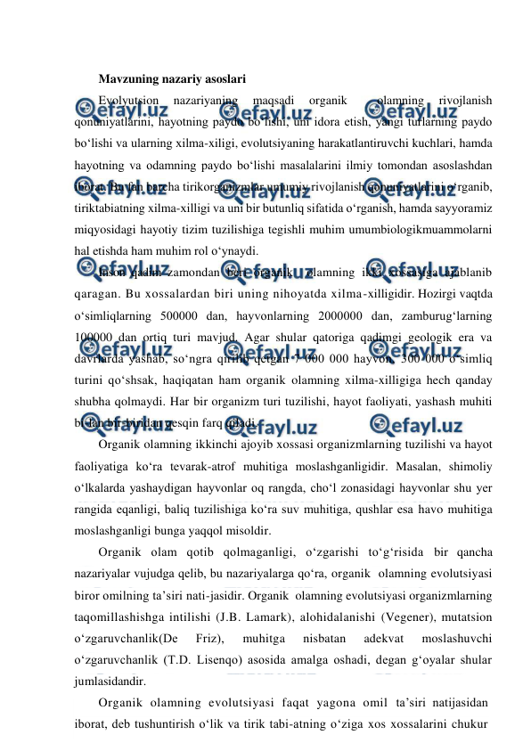  
 
 
Mavzuning nazariy asoslari 
Evolyutsion 
nazariyaning 
maqsadi 
organik 
 
olamning 
rivojlanish 
qonuniyatlarini, hayotning paydo bo‘lishi, uni idora etish, yangi turlarning paydo 
bo‘lishi va ularning xilma-xiligi, evolutsiyaning harakatlantiruvchi kuchlari, hamda 
hayotning va odamning paydo bo‘lishi masalalarini ilmiy tomondan asoslashdan 
iborat. Bu fan barcha tirikorganizmlar umumiy rivojlanish qonuniyatlarini o‘rganib, 
tiriktabiatning xilma-xilligi va uni bir butunliq sifatida o‘rganish, hamda sayyoramiz 
miqyosidagi hayotiy tizim tuzilishiga tegishli muhim umumbiologikmuammolarni 
hal etishda ham muhim rol o‘ynaydi. 
Inson qadim zamondan beri organik  olamning ikki xossasiga ajablanib 
qaragan. Bu xossalardan biri uning nihoyatda xilma-xilligidir. Hozirgi vaqtda 
o‘simliqlarning 500000 dan, hayvonlarning 2000000 dan, zamburug‘larning 
100000 dan ortiq turi mavjud. Agar shular qatoriga qadimgi geologik era va 
davrlarda yashab, so‘ngra qirilib qetgan 7 000 000 hayvon, 300 000 o‘simliq 
turini qo‘shsak, haqiqatan ham organik olamning xilma-xilligiga hech qanday 
shubha qolmaydi. Har bir organizm turi tuzilishi, hayot faoliyati, yashash muhiti 
bi-lan bir-biridan qesqin farq qiladi. 
Organik olamning ikkinchi ajoyib xossasi organizmlarning tuzilishi va hayot 
faoliyatiga ko‘ra tevarak-atrof muhitiga moslashganligidir. Masalan, shimoliy 
o‘lkalarda yashaydigan hayvonlar oq rangda, cho‘l zonasidagi hayvonlar shu yer 
rangida eqanligi, baliq tuzilishiga ko‘ra suv muhitiga, qushlar esa havo muhitiga 
moslashganligi bunga yaqqol misoldir. 
Organik olam qotib qolmaganligi, o‘zgarishi to‘g‘risida bir qancha 
nazariyalar vujudga qelib, bu nazariyalarga qo‘ra, organik  olamning evolutsiyasi 
biror omilning ta’siri nati-jasidir. Organik  olamning evolutsiyasi organizmlarning 
taqomillashishga intilishi (J.B. Lamark), alohidalanishi (Vegener), mutatsion 
o‘zgaruvchanlik(De 
Friz), 
muhitga 
nisbatan 
adekvat 
moslashuvchi 
o‘zgaruvchanlik (T.D. Lisenqo) asosida amalga oshadi, degan g‘oyalar shular 
jumlasidandir. 
Organik olamning evolutsiyasi faqat yagona omil ta’siri natijasidan 
iborat, deb tushuntirish o‘lik va tirik tabi-atning o‘ziga xos xossalarini chukur 

