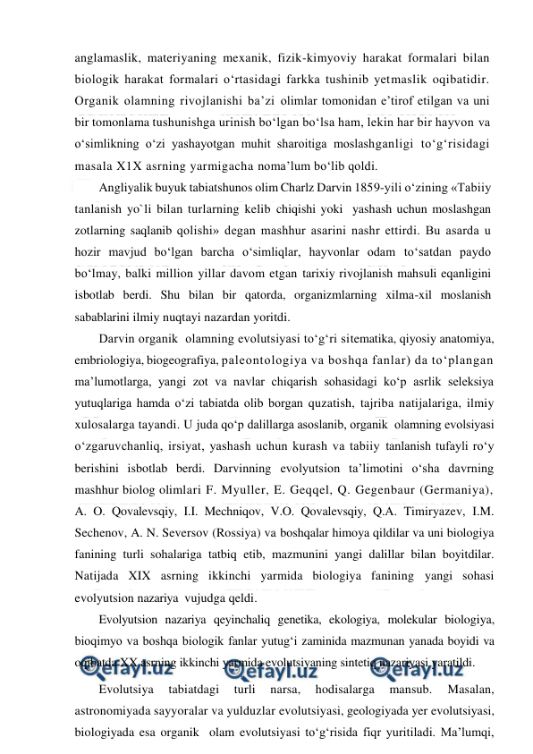  
 
anglamaslik, materiyaning mexanik, fizik-kimyoviy harakat formalari bilan 
biologik harakat formalari o‘rtasidagi farkka tushinib yetmaslik oqibatidir. 
Organik olamning rivojlanishi ba’zi olimlar tomonidan e’tirof etilgan va uni 
bir tomonlama tushunishga urinish bo‘lgan bo‘lsa ham, lekin har bir hayvon va 
o‘simlikning o‘zi yashayotgan muhit sharoitiga moslashganligi to‘g‘risidagi 
masala X1X asrning yarmigacha noma’lum bo‘lib qoldi. 
Angliyalik buyuk tabiatshunos olim Charlz Darvin 1859-yili o‘zining «Tabiiy 
tanlanish yo`li bilan turlarning kelib chiqishi yoki  yashash uchun moslashgan 
zotlarning saqlanib qolishi» degan mashhur asarini nashr ettirdi. Bu asarda u 
hozir mavjud bo‘lgan barcha o‘simliqlar, hayvonlar odam to‘satdan paydo 
bo‘lmay, balki million yillar davom etgan tarixiy rivojlanish mahsuli eqanligini 
isbotlab berdi. Shu bilan bir qatorda, organizmlarning xilma-xil moslanish 
sabablarini ilmiy nuqtayi nazardan yoritdi. 
Darvin organik  olamning evolutsiyasi to‘g‘ri sitematika, qiyosiy anatomiya, 
embriologiya, biogeografiya, paleontologiya va boshqa fanlar) da to‘plangan 
ma’lumotlarga, yangi zot va navlar chiqarish sohasidagi ko‘p asrlik seleksiya  
yutuqlariga hamda o‘zi tabiatda olib borgan quzatish, tajriba natijalariga, ilmiy 
xulosalarga tayandi. U juda qo‘p dalillarga asoslanib, organik  olamning evolsiyasi 
o‘zgaruvchanliq, irsiyat, yashash uchun kurash va tabiiy tanlanish tufayli ro‘y 
berishini isbotlab berdi. Darvinning evolyutsion ta’limotini o‘sha davrning 
mashhur biolog olimlari F. Myuller, E. Geqqel, Q. Gegenbaur (Germaniya), 
A. O. Qovalevsqiy, I.I. Mechniqov, V.O. Qovalevsqiy, Q.A. Timiryazev, I.M. 
Sechenov, A. N. Seversov (Rossiya) va boshqalar himoya qildilar va uni biologiya 
fanining turli sohalariga tatbiq etib, mazmunini yangi dalillar bilan boyitdilar. 
Natijada XIX asrning ikkinchi yarmida biologiya fanining yangi sohasi 
evolyutsion nazariya  vujudga qeldi. 
Evolyutsion nazariya qeyinchaliq genetika, ekologiya, molekular biologiya, 
bioqimyo va boshqa biologik fanlar yutug‘i zaminida mazmunan yanada boyidi va 
oqibatda XX asrning ikkinchi yarmida evolutsiyaning sintetiq nazariyasi yaratildi. 
Evolutsiya 
tabiatdagi 
turli 
narsa, 
hodisalarga 
mansub. 
Masalan, 
astronomiyada sayyoralar va yulduzlar evolutsiyasi, geologiyada yer evolutsiyasi, 
biologiyada esa organik  olam evolutsiyasi to‘g‘risida fiqr yuritiladi. Ma’lumqi, 
