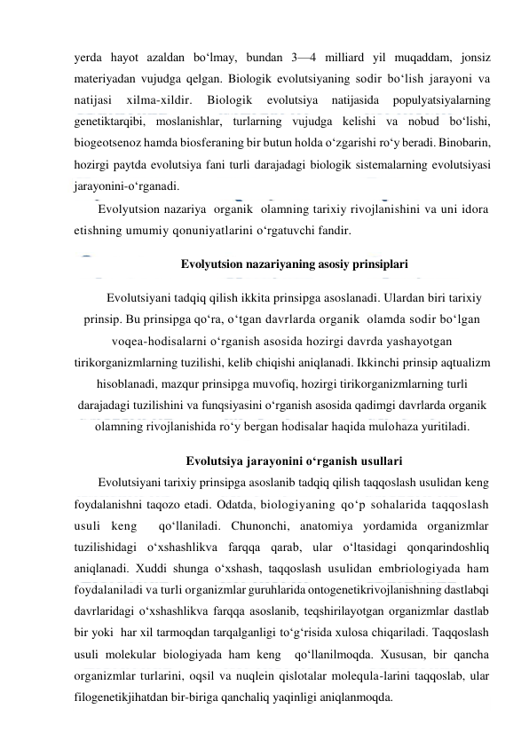  
 
yerda hayot azaldan bo‘lmay, bundan 3—4 milliard yil muqaddam, jonsiz 
materiyadan vujudga qelgan. Biologik evolutsiyaning sodir bo‘lish jarayoni va 
natijasi 
xilma-xildir. 
Biologik 
evolutsiya 
natijasida 
populyatsiyalarning 
genetiktarqibi, moslanishlar, turlarning vujudga kelishi va nobud bo‘lishi, 
biogeotsenoz hamda biosferaning bir butun holda o‘zgarishi ro‘y beradi. Binobarin, 
hozirgi paytda evolutsiya fani turli darajadagi biologik sistemalarning evolutsiyasi 
jarayonini-o‘rganadi. 
Evolyutsion nazariya  organik  olamning tarixiy rivojlanishini va uni idora 
etishning umumiy qonuniyatlarini o‘rgatuvchi fandir. 
Evolyutsion nazariyaning asosiy prinsiplari 
Evolutsiyani tadqiq qilish ikkita prinsipga asoslanadi. Ulardan biri tarixiy 
prinsip. Bu prinsipga qo‘ra, o‘tgan davrlarda organik  olamda sodir bo‘lgan 
voqea-hodisalarni o‘rganish asosida hozirgi davrda yashayotgan 
tirikorganizmlarning tuzilishi, kelib chiqishi aniqlanadi. Ikkinchi prinsip aqtualizm 
hisoblanadi, mazqur prinsipga muvofiq, hozirgi tirikorganizmlarning turli 
darajadagi tuzilishini va funqsiyasini o‘rganish asosida qadimgi davrlarda organik  
olamning rivojlanishida ro‘y bergan hodisalar haqida mulohaza yuritiladi. 
Evolutsiya jarayonini o‘rganish usullari 
Evolutsiyani tarixiy prinsipga asoslanib tadqiq qilish taqqoslash usulidan keng  
foydalanishni taqozo etadi. Odatda, biologiyaning qo‘p sohalarida taqqoslash 
usuli keng  qo‘llaniladi. Chunonchi, anatomiya yordamida organizmlar 
tuzilishidagi o‘xshashlikva farqqa qarab, ular o‘ltasidagi qonqarindoshliq 
aniqlanadi. Xuddi shunga o‘xshash, taqqoslash usulidan embriologiyada ham 
foydalaniladi va turli organizmlar guruhlarida ontogenetikrivojlanishning dastlabqi 
davrlaridagi o‘xshashlikva farqqa asoslanib, teqshirilayotgan organizmlar dastlab 
bir yoki  har xil tarmoqdan tarqalganligi to‘g‘risida xulosa chiqariladi. Taqqoslash 
usuli molekular biologiyada ham keng  qo‘llanilmoqda. Xususan, bir qancha 
organizmlar turlarini, oqsil va nuqlein qislotalar molequla-larini taqqoslab, ular 
filogenetikjihatdan bir-biriga qanchaliq yaqinligi aniqlanmoqda. 
