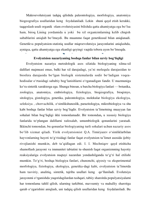  
 
Makroevolutsiyani tadqiq qilishda paleontologiya, morfologiya, anatomiya 
biogeografiya usullaridan keng  foydalaniladi. Lekin  shuni qayd etish kerakki, 
taqqoslash usuli organik  olam evolutsiyasini bilishda qatta ahamiyatga ega bo‘lsa 
ham, biroq Lining yordamida u yoki  bu xil organizmlarning kelib chiqish 
sabablarini aniqlab bo‘lmaydi. Bu muammo faqat genetikusul bilan aniqlanadi. 
Genetikva populyatsion-statistiq usullar miqroevolutsiya jarayonlarini aniqlashda, 
ayniqsa, qatta ahamiyatga ega ekanligi qeyingi vaqtda tobora ayon bo‘lmoqda. 
Evolyutsion nazariyaning boshqa fanlar bilan uzviy bog‘liqligi 
Evolyutsion nazariya metodologik asos sifatida biologiyaning xilma-xil 
dalillari majmuasi emas, balki har xil darajadagi, ya’ni molequla darajasidan to 
biosfera darajasida bo‘lgan biologik sistemalarda sodir bo‘ladigan voqea-
hodisalar o‘rtasidagi sababiy bog‘lanishlarni o‘rganadigan fandir. U mazmuniga 
ko‘ra sintetik xarakterga ega. Shunga binoan, u barcha biologiya fanlari — botanika, 
zoologiya, anatomiya, embriologiya, fiziologiya, biogeografiya, bioqimyo, 
sitologiya, gistologiya, genetika, paleontologiya, molekular biologiya ekologiya, 
seleksiya , chorvachilik, o‘simlikshunoslik, parazitologiya, mikrobiologiya va shu 
kabi boshqa fanlar bilan uzviy bog‘liqdir. Evolyutsion ta’limotning muayyan fan 
sohalari bilan bog‘liqligi ikki tomonlamadir. Bir tomondan, u xususiy biologiya 
fanlarida to‘plangan dalillarni xulosalab, umumbiologik qonunlarini yaratadi. 
Ikkinchi tomondan, bu qonunlar biologiyaning turli sohalari uchun nazariy asos 
bo‘lib xizmat qiladi. Yirik evolyutsionist Q.A. Timiryazev o‘simliklarbilan 
hayvonlarning hayoti to‘g‘risidagi fanlar faqat evolyutsion ta’limot asosida ijobiy 
rivojlanishi mumkin, deb ta’qidlagan edi. I. I. Mechniqov qayd etishicha 
shamollash jarayoni va immunitet tabiatini tu-shunish faqat organizmning hayotiy 
reaksiyalariga evolyutsion nuqtayi nazardan yondashilganda to‘g‘ri hal etilishi 
mumkin. To‘g‘ri, boshqa biologiya fanlari, chunonchi, qiyosiy va eksperimental  
morfologiya, fiziologiya, ekologiya, genetika-dagi kabi, evolyutsion ta’limotda 
ham tasviriy, analitiq, sintetik, tajriba usullari keng  qo‘llaniladi. Evolutsiya 
jarayonmi o‘rganishda yuqoridagilardan tashqari, tabiiy sharoitda populyatsiyalarni 
har tomonlama tahlil qilish, ularning tarkibini, mavsumiy va mahalliy sharoitga 
qarab o‘zgarishini aniqlash, uni tadqiq qilish usullaridan keng  foydalaniladi. Bu 
