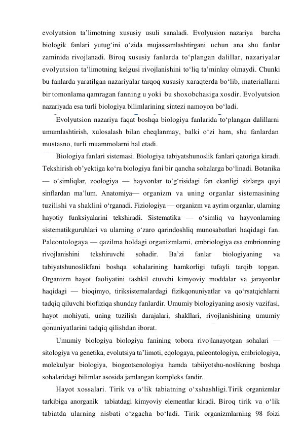  
 
evolyutsion ta’limotning xususiy usuli sanaladi. Evolyusion nazariya  barcha 
biologik fanlari yutug‘ini o‘zida mujassamlashtirgani uchun ana shu fanlar 
zaminida rivojlanadi. Biroq xususiy fanlarda to‘plangan dalillar, nazariyalar 
evolyutsion ta’limotning kelgusi rivojlanishini to‘liq ta’minlay olmaydi. Chunki 
bu fanlarda yaratilgan nazariyalar tarqoq xususiy xaraqterda bo‘lib, materiallarni 
bir tomonlama qamragan fanning u yoki  bu shoxobchasiga xosdir. Evolyutsion 
nazariyada esa turli biologiya bilimlarining sintezi namoyon bo‘ladi. 
Evolyutsion nazariya faqat boshqa biologiya fanlarida to‘plangan dalillarni 
umumlashtirish, xulosalash bilan cheqlanmay, balki o‘zi ham, shu fanlardan 
mustasno, turli muammolarni hal etadi. 
Biologiya fanlari sistemasi. Biologiya tabiyatshunoslik fanlari qatoriga kiradi. 
Tekshirish ob’yektiga ko‘ra biologiya fani bir qancha sohalarga bo‘linadi. Botanika 
— o‘simliqlar, zoologiya — hayvonlar to‘g‘risidagi fan ekanligi sizlarga quyi 
sinflardan ma’lum. Anatomiya— organizm va uning organlar sistemasining 
tuzilishi va shaklini o‘rganadi. Fiziologiya — organizm va ayrim organlar, ularning 
hayotiy funksiyalarini tekshiradi. Sistematika — o‘simliq va hayvonlarning 
sistematikguruhlari va ularning o‘zaro qarindoshliq munosabatlari haqidagi fan. 
Paleontologaya — qazilma holdagi organizmlarni, embriologiya esa embrionning 
rivojlanishini 
tekshiruvchi 
sohadir. 
Ba’zi 
fanlar 
biologiyaning 
va 
tabiyatshunoslikfani boshqa sohalarining hamkorligi tufayli tarqib topgan. 
Organizm hayot faoliyatini tashkil etuvchi kimyoviy moddalar va jarayonlar 
haqidagi — bioqimyo, tiriksistemalardagi fizikqonuniyatlar va qo‘rsatqichlarni 
tadqiq qiluvchi biofiziqa shunday fanlardir. Umumiy biologiyaning asosiy vazifasi, 
hayot mohiyati, uning tuzilish darajalari, shakllari, rivojlanishining umumiy 
qonuniyatlarini tadqiq qilishdan iborat. 
Umumiy biologiya biologiya fanining tobora rivojlanayotgan sohalari — 
sitologiya va genetika, evolutsiya ta’limoti, eqologaya, paleontologiya, embriologiya, 
molekulyar biologiya, biogeotsenologiya hamda tabiiyotshu-noslikning boshqa 
sohalaridagi bilimlar asosida jamlangan kompleks fandir. 
Hayot xossalari. Tirik va o‘lik tabiatning o‘xshashligi.Tirik organizmlar 
tarkibiga anorganik  tabiatdagi kimyoviy elementlar kiradi. Biroq tirik va o‘lik 
tabiatda ularning nisbati o‘zgacha bo‘ladi. Tirik organizmlarning 98 foizi 
