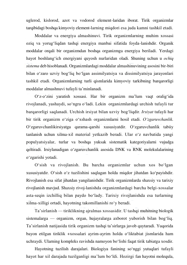  
 
uglerod, kislorod, azot va vodorod element-laridan iborat. Tirik organizmlar 
tarqibidagi boshqa kimyoviy element-larning miqdori esa juda kamni tashkil etadi. 
Moddalar va energiya almashinuvi. Tirik organizmlarning muhim xossasi 
oziq va yorug‘liqdan tashqi energiya manbai sifatida foyda-lanishdir. Organik  
moddalar orqali bir organizmdan boshqa organizmga energiya beriladi. Yerdagi 
hayot boshlang‘ich energiyani quyosh nurlaridan oladi. Shuning uchun u ochiq 
sistema deb hisoblanadi. Organizmlardagi moddalar almashinuvining asosini bir-biri 
bilan o‘zaro uzviy bog‘liq bo‘lgan assimilyatsiya va dissimilyatsiya jarayonlari 
tashkil etadi. Organizmlarning turli qismlarida kimyoviy tarkibning barqarorligi 
moddalar almashnuvi tufayli ta’minlanadi. 
O‘z-o‘zini yaratish xossasi. Har bir organizm ma’lum vaqt oralig‘ida 
rivojlanadi, yashaydi, so‘ngra o‘ladi. Lekin  organizmlardagi urchish tufayli tur 
barqarorligi saqlanadi. Urchish irsiyat bilan uzviy bog‘liqdir. Irsiyat tufayli har 
bir tirik organizm o‘ziga o‘xshash organizmlarni hosil etadi. O‘zgaruvchanlik. 
O‘zgaruvchanlikirsiyatga qarama-qarshi xususiyatdir. O‘zgaruvchanlik tabiiy 
tanlanish uchun xilma-xil material yetkazib beradi. Ular o‘z navbatida yangi 
populyatsiyalar, turlar va boshqa yuksak sistematik kategoriyalarni vujudga 
qeltiradi. Irsiylanadigan o‘zgaruvchanlik asosida DNK va RNK molekulalarining 
o‘zgarishi yotadi. 
O‘sish va rivojlanish. Bu barcha organizmlar uchun xos bo‘lgan 
xususiyatdir. O‘sish o‘z tuzilishini saqlagan holda miqdor jihatdan ko‘payishdir. 
Rivojlanish esa sifat jihatdan yangilanishdir. Tirik organizmlarda shaxsiy va tarixiy 
rivojlanish mavjud. Shaxsiy rivoj-lanishda organizmlardagi barcha belgi-xossalar 
asta-seqin izchilliq bilan paydo bo‘lady. Tarixiy rivojlanishda esa turlarning 
xilma-xilligi ortadi, hayotning takomillanishi ro‘y beradi. 
Ta’sirlanish — tiriklikning ajralmas xossasidir. U tashqi muhitning biologik 
sistemalarga — organizm, organ, hujayralarga axborot yuborish bilan bog‘liq. 
Ta’sirlanish natijasida tirik organizm tashqi ta’sirlarga javob qaytaradi. Yuqorida 
bayon etilgan tiriklik +xossalari ayrim-ayrim holda o‘liktabiat jismlarida ham 
uchraydi. Ularning kompleks ravishda namoyon bo‘lishi faqat tirik tabiatga xosdir. 
Hayotning tuzilish darajalari. Biologiya fanining so‘nggi yutuqlari tufayli 
hayot har xil darajada tuzilganligi ma’lum bo‘ldi. Hozirgi fan hayotni molequla, 
