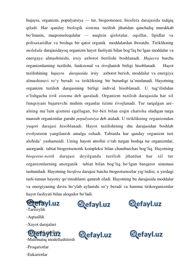  
 
hujayra, organizm, populyatsiya — tur, biogeotsenoz, biosfera darajasida tadqiq 
qiladi. Har qanday biologik sistema tuzilish jihatidan qanchaliq murakkab 
bo‘lmasin, maqromolequlalar — nuqlein qislotalar, oqsillar, lipidlar va 
polisaxaridlar va boshqa bir qator organik  moddalardan iboratdir. Tiriklikning 
molekula darajasidayoq organizm hayot faoliyati bilan bog‘liq bo‘lgan moddalar va 
energaya almashinishi, irsiy axborot berilishi boshlanadi. Hujayra barcha 
organizmlarning tuzilishi, funksional va rivojlanish birligi hisoblanadi.   Hayot   
tuzilishining  hujayra   darajasida  irsiy   axborot berish, moddalar va energiya 
almashinuvi ro‘y beradi va tiriklikning bir butunligi ta’minlanadi. Hayotning 
organizm tuzilish darajasining birligi individ hisoblanadi. U tug‘ilishdan 
o‘lishgacha tirik sistema deb qaraladi. Organizm tuzilish darajasida har xil 
funqsiyani bajaruvchi muhim organlar tizimi rivojlanadi. Tur tarqalgan are-
alning ma’lum qismini egallagan, bir-biri bilan erqin chatisha oladigan turga 
mansub organizmlar guruhi populyatsiya deb ataladi. U tiriklikning organizmdan 
yuqori darajasi hisoblanadi. Hayot tuzilishining shu darajasidan boshlab 
evolyutsion yangilanish amalga oshadi. Tabiatda har qanday organizm turi 
alohida’ yashamaidi. Uning hayoti atrofini o‘rab turgan boshqa tur organizmlar, 
anorganik  tabiat biogeotsenotik kompleksi bilan chambarchas bog‘liq. Hayotning 
biogeotse-notik 
darajasi 
deyilganda 
tuzilish 
jihatdan 
har 
xil 
tur 
organizmlarning anorganik  tabiat bilan bog‘liq bo‘lgan barqaror sistemasi 
tushuniladi. Hayotning biosfera darajasi barcha biogeotsenozlar yig‘indisi, u yerdagi 
turli-tuman hayotiy qo‘rinishlarni qamrab oladi. Hayotning bu darajasida moddalar 
va energiyaning davra bo‘ylab aylanishi ro‘y beradi va hamma tirikorganizmlar 
hayot faoliyati bilan aloqador bo‘ladi. 
Glossariy: 
-Tarixiylik 
-Aqtuallik 
-Xayot darajalari 
-O‘rganish usullari 
-Matematiq modellashtirish 
-Proqariotlar 
-Eukariotlar 
