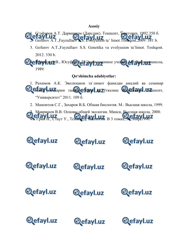  
 
 
Asosiy 
1. G‘офуров А.Т. Дарвинизм (Дарслик). Тошкент, Ўqитувчи, 1992.350 б. 
2. Gofurov A.T.,Fayzullaev S.S. Evоlyusion ta’ limot.Toshqent.2009. 381 b. 
3. Gofurov A.T.,Fayzullaev S.S. Genetika va evolyusion ta’limot. Toshqent. 
2012. 330 b. 
4. Яблоков А.В., Юсуфов А.Г. Эволюционное учение. М.: Высшая школа, 
1989. 
Qo‘shimcha adabiyotlar: 
1. Рахимов А.К. Эволюцион та`лимот фанидан амалий ва семинар 
машg‘улотларни ташкил этиш ва ўтказиш методикаси. Тошкент, 
“Университет” 2011. 109 б. 
2. Мамонтов С.Г., Захаров В.Б. Обшая биология. М.: Высшая школа, 1999. 
3. Мавришев В.В. Основы общей экологии. Минск, Высшая школа, 2000. 
4.  Грин Н., Стаут У., Тейлор Д. Биология. В 3 томах, М.:Мир,1990. 
 
