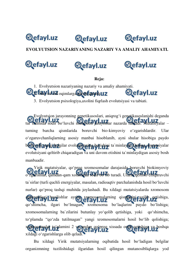  
 
 
 
 
 
EVOLYUTSION NAZARIYANING NAZARIY VA AMALIY AHAMIYATI. 
 
 
 
Reja: 
1. Evolyutsion nazariyaning nazariy va amaliy ahamiyati. 
2. Har-xil zid oqimlarga qarshi qurash 
3. Evolyutsion psixologiya,axolini fiqrlash evolutsiyasi va tabiati. 
 
Evolyutsion jarayonning genetikasoslari, aniqrog‘i genetikasoslanishi deganda 
tur tizimida sodir bo‘luvchi mutatsion jarayonlar nazarda tutiladi. Mutatsiyalar – 
turning 
barcha 
qismlarida 
boruvchi 
bio-kimyoviy 
o‘zgarishlardir. 
Ular 
o‘zgaruvchanliqlarning asosiy manbai hisoblanib, ayni shular hisobiga paydo 
bo‘luvchi yangi belgilar evolutsiyaning borishini ta`minlaydi. Demaq, mutatsiyalar 
evolutsiyani qeltirib chiqaradigan va uni davom etishini ta`minlaydigan asosiy bosh 
manbaadir. 
Yirik mutatsiyalar, qo‘proq xromosomalar darajasida boruvchi biokimyoviy 
o‘zgarishlar, qamdan-qam xolatlarda sodir bo‘lib turadi. Ularni qeltirib chiqaruvchi 
ta`sirlar (turli quchli energiyalar, masalan, radioaqtiv parchalanishda hosil bo‘luvchi 
nurlar) qo‘proq tashqi muhitda joylashadi. Bu xildagi mutatsiyalarda xromosom 
apparatidagi buzilishlar ayrim xromosomalarning qismlarini uzilib qetishiga, 
qo‘shimcha, ilgari bo‘lmagan, xromosoma bo‘laqlarini paydo bo‘lishiga; 
xromosomalarning ba`zilarini butunlay yo‘qolib qetishiga, yoki  qo‘shimcha, 
to‘plamda “qo‘zda tutilmagan” yangi xromosomalarni hosil bo‘lib qolishiga; 
xromosomalar to‘plamini 2 va undan qo‘proq xissada ortib qetishiga va boshqa 
xildagi o‘zgarishlarga olib qeladi. 
Bu xildagi Yirik mutatsiyalarning oqibatida hosil bo‘ladigan belgilar 
organizmning tuzilishidagi ilgaridan hosil qilingan mutanosibliqlarga yod 
