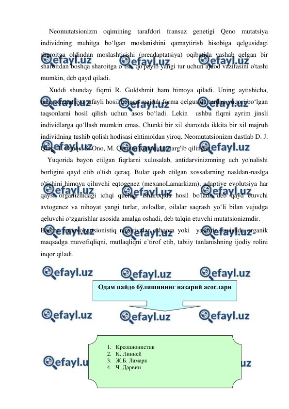  
 
     Neomutatsionizm oqimining tarafdori fransuz genetigi Qeno mutatsiya 
individning muhitga bo‘lgan moslanishini qamaytirish hisobiga qelgusidagi 
sharoitga oldindan moslashtirishi (preadaptatsiya) oqibatida yashab qelgan bir 
sharoitdan boshqa sharoitga o‘tsa, qo'payib yangi tur uchun ajdod vazifasini o'tashi 
mumkin, deb qayd qiladi.  
     Xuddi shunday fiqrni R. Goldshmit ham himoya qiladi. Uning aytishicha, 
maqromutatsiya tufayli hosil boigan majruh forma qelgusida turdan yuqori bo‘lgan 
taqsonlarni hosil qilish uchun asos bo‘ladi. Lekin  ushbu fiqrni ayrim jinsli 
individlarga qo‘llash mumkin emas. Chunki bir xil sharoitda ikkita bir xil majruh 
individning tushib qolish hodisasi ehtimoldan yiroq. Neomutatsionizm dastlab D. J. 
Qing, T. Djuqs, S. Ono, M. Qimura tomonidan targ'ib qilingan. 
    Yuqorida bayon etilgan fiqrlarni xulosalab, antidarvinizmning uch yo'nalishi 
borligini qayd etib o'tish qeraq. Bular qasb etilgan xossalarning nasldan-naslga 
o'tishini himoya qiluvchi eqtogenez (mexanoLamarkizm), adaptive evolutsiya har 
qaysi organizmdagi ichqi quchlar ishtiroqida hosil bo'ladi, deb qayd etuvchi 
avtogenez va nihoyat yangi turlar, avlodlar, oilalar saqrash yo‘li bilan vujudga 
qeluvchi o‘zgarishlar asosida amalga oshadi, deb talqin etuvchi mutatsionizmdir. 
Barcha antievolyutsionistiq nazariyalar oshqora yoki  yashirin ravishda organik  
maqsadga muvofiqliqni, mutlaqliqni e’tirof etib, tabiiy tanlanishning ijodiy rolini 
inqor qiladi. 
 
 
 
 
 
 
 
 
 
 
 
 
Одам пайдо бўлишининг назарий асослари 
1. Креоционистик  
2. К. Линней 
3. Ж.Б. Ламарк 
4. Ч. Дарвин  
